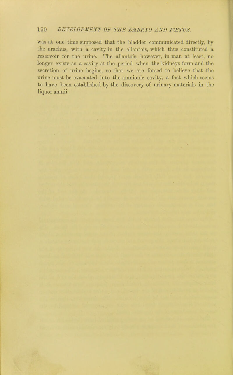 was at one time supposed that the bladder communicated directly, by the urachus, with a cavity in the allantois, which thus constituted a reservoir for the urine. The allantois, however, in man at least, no longer exists as a cavity at the period when the kidneys form and the secretion of urine begins, so that we are forced to believe that the urine must be evacuated into the amnionic cavity, a fact which seems to have been established by the discovery of urinary materials in the liquor amnii.