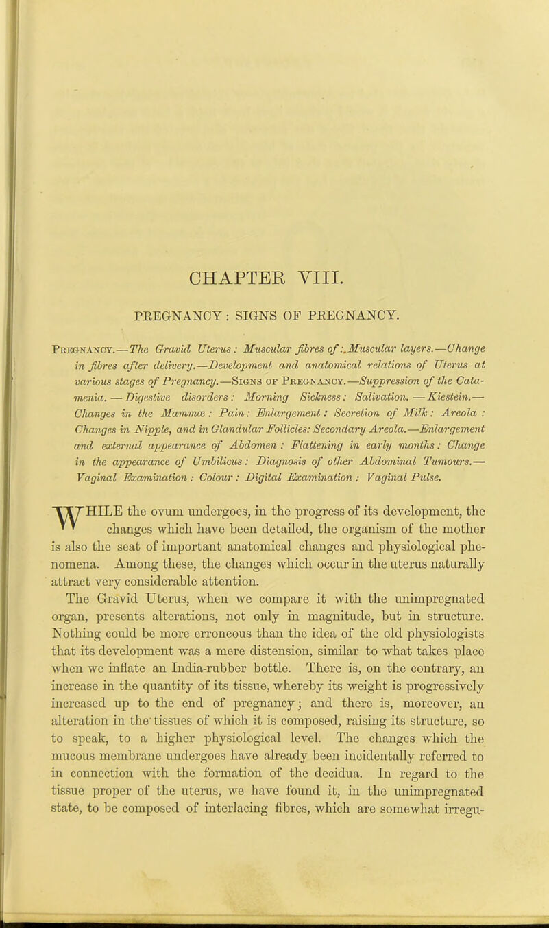 CHAPTER VIII. PREGNANCY : SIGNS OF PREGNANCY. Pregnancy.—The Gravid Uterus: Muscular fibres ofMuscular layers.—Change in fibres after delivery.—Development and anatomical relations of Uterus at various stages of Pregnancy.—Signs oe Pregnancy.—Suppression of the Cata- menia.— Digestive disorders: Morning Sickness: Salivation.—Kiestein.— Changes in the Mammae : Pain: Enlargement: Secretion of Milk: Areola : Changes in Nipple, and in Glandular Follicles: Secondary Areola.—Enlargement and external appearance of Abdomen : Flattening in early months: Change in the appearance of Umbilicus: Diagnosis of other Abdominal Tumours.— Vaginal Examination: Colour: Digital Examination : Vaginal Pulse. TTTHILE the ovum undergoes, in the progress of its development, the ^ ' changes which have been detailed, the organism of the mother is also the seat of important anatomical changes and physiological phe- nomena. Among these, the changes which occur in the uterus naturally attract very considerable attention. The Gravid Uterus, when we compare it with the unimpregnated organ, presents alterations, not only in magnitude, hut in structure. Nothing could be more erroneous than the idea of the old physiologists that its development was a mere distension, similar to what takes place when we inflate an India-rubber bottle. There is, on the contrary, an increase in the quantity of its tissue, whereby its weight is progressively increased up to the end of pregnancy; and there is, moreover, an alteration in the’ tissues of which it is composed, raising its structure, so to speak, to a higher physiological level. The changes which the mucous membrane undergoes have already been incidentally referred to in connection with the formation of the decidua. In regard to the tissue proper of the uterus, Ave have found it, in the unimpregnatecl state, to he composed of interlacing flbres, which are somewhat irregu-