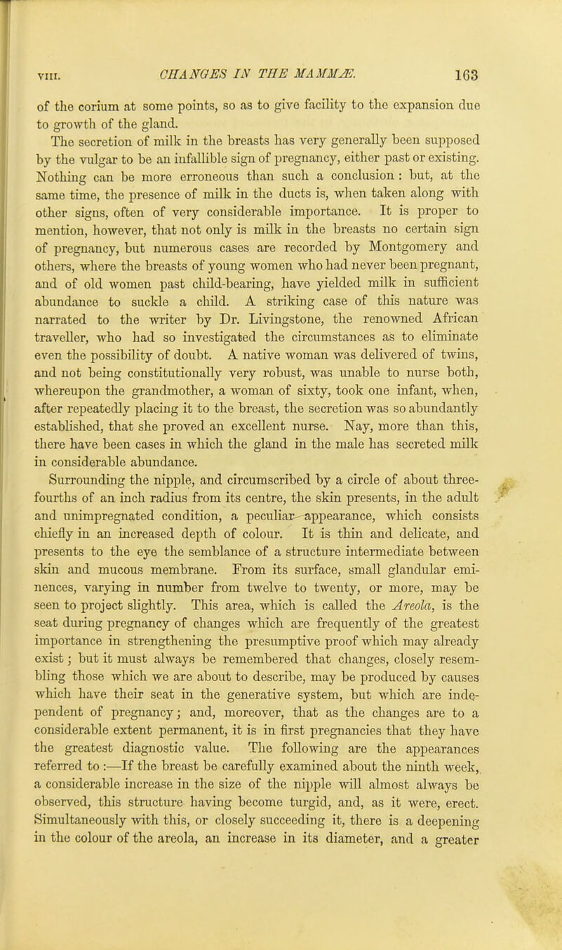 of the corium at some points, so as to give facility to the expansion due to growth of the gland. The secretion of milk in the breasts has very generally been supposed by the vulgar to be an infallible sign of pregnancy, either past or existing. Nothing can be more erroneous than such a conclusion : but, at the same time, the presence of milk in the ducts is, when taken along with other signs, often of very considerable importance. It is proper to mention, however, that not only is milk in the breasts no certain sign of pregnancy, but numerous cases are recorded by Montgomery and others, where the breasts of young women who had never been pregnant, and of old women past child-bearing, have yielded milk in sufficient abundance to suckle a child. A striking case of this nature was narrated to the writer by Dr. Livingstone, the renowned African traveller, who had so investigated the circumstances as to eliminate even the possibility of doubt. A native woman was delivered of twins, and not being constitutionally very robust, was unable to nurse both, whereupon the grandmother, a woman of sixty, took one infant, when, after repeatedly placing it to the breast, the secretion was so abundantly established, that she proved an excellent nurse. Nay, more than this, there have been cases in which the gland in the male has secreted milk in considerable abundance. Surrounding the nipple, and circumscribed by a circle of about three- fourths of an inch radius from its centre, the skin presents, in the adult and unimpregnated condition, a peculiar- appearance, which consists chiefly in an increased depth of colour. It is thin and delicate, and presents to the eye the semblance of a structure intermediate between skin and mucous membrane. From its surface, small glandular emi- nences, varying in number from twelve to twenty, or more, may be seen to project slightly. This area, which is called the Areola, is the seat during pregnancy of changes which are frequently of the greatest importance in strengthening the presumptive proof which may already exist; but it must always be remembered that changes, closely resem- bling those which we are about to describe, may be produced by causes which have their seat in the generative system, but which are inde- pendent of pregnancy; and, moreover, that as the changes are to a considerable extent permanent, it is in first pregnancies that they have the greatest diagnostic value. The following are the appearances referred to :—If the breast be carefully examined about the ninth week, a considerable increase in the size of the nipple will almost always be observed, this structure having become turgid, and, as it were, erect. Simultaneously with this, or closely succeeding it, there is a deepening in the colour of the areola, an increase in its diameter, and a greater