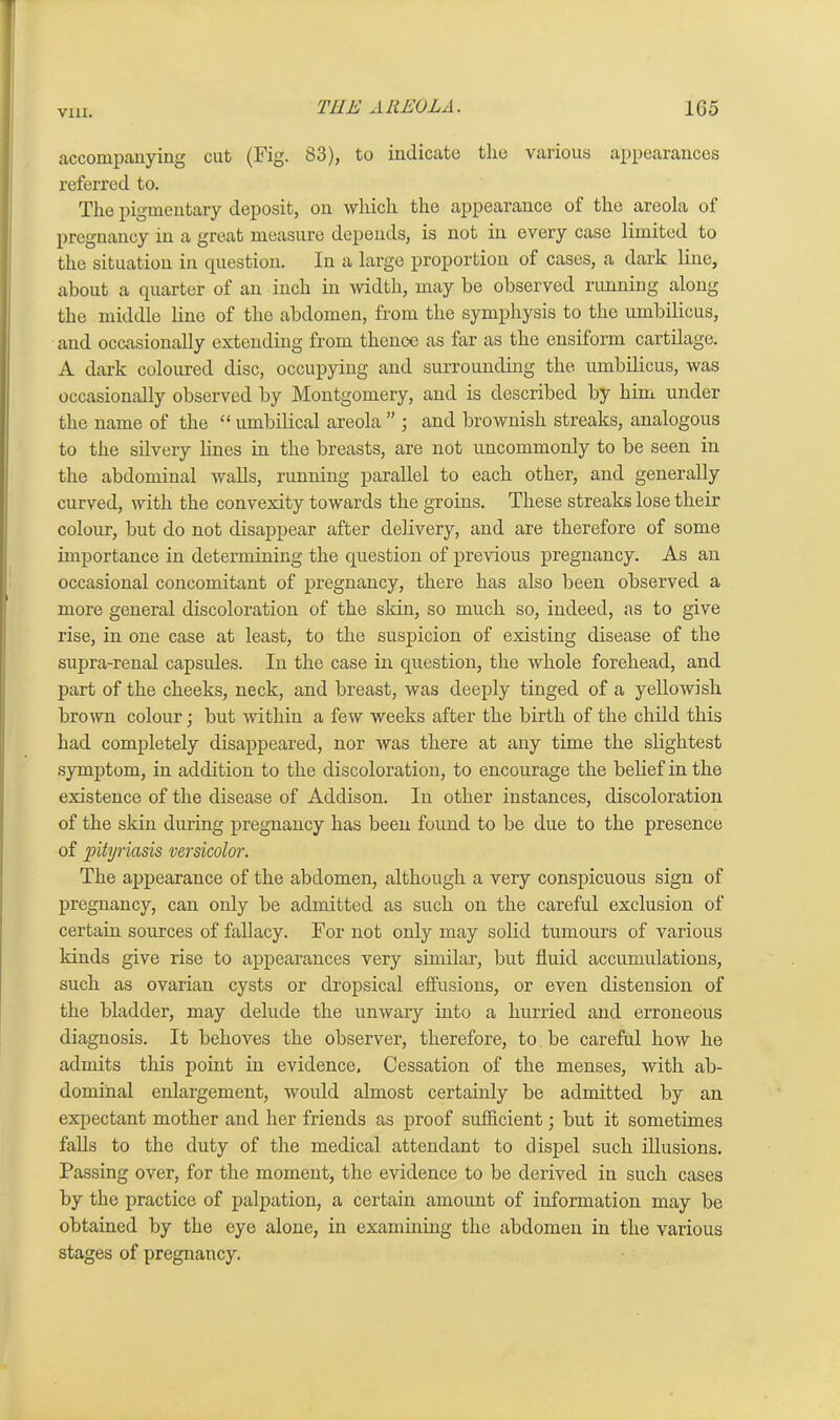 accompanying cut (Fig. 83), to indicate the various appearances referred to. The pigmentary deposit, on which, the appearance of the areola of pregnancy in a great measure depends, is not in every case limited to the situation in question. In a large proportion of cases, a dark line, about a quarter of an inch in width, may be observed running along the middle line of the abdomen, from the symphysis to the umbilicus, and occasionally extending from thence as far as the ensiform cartilage. A dark coloured disc, occupying and surrounding the umbilicus, was occasionally observed by Montgomery, and is described by him under the name of the “ umbilical areola ” ; and brownish streaks, analogous to the silvery lines in the breasts, are not uncommonly to be seen in the abdominal walls, running parallel to each other, and generally curved, with the convexity towards the groins. These streaks lose their colour, but do not disappear after delivery, and are therefore of some importance in determining the question of previous pregnancy. As an occasional concomitant of pregnancy, there has also been observed a more general discoloration of the skin, so much so, indeed, as to give rise, in one case at least, to the suspicion of existing disease of the supra-renal capsules. In the case in question, the whole forehead, and part of the cheeks, neck, and breast, was deeply tinged of a yellowish brown colour; but within a few weeks after the birth of the child this had completely disappeared, nor was there at any time the slightest symptom, in addition to the discoloration, to encourage the belief in the existence of the disease of Addison. In other instances, discoloration of the skin during pregnancy has been found to be due to the presence of pityriasis versicolor. The appearance of the abdomen, although a very conspicuous sign of pregnancy, can only be admitted as such on the careful exclusion of certain sources of fallacy. For not only may solid tumours of various kinds give rise to appearances very similar, but fluid accumulations, such as ovarian cysts or dropsical effusions, or even distension of the bladder, may delude the unwary into a hurried and erroneous diagnosis. It behoves the observer, therefore, to be careful how he admits this point in evidence. Cessation of the menses, with ab- dominal enlargement, would almost certainly be admitted by an expectant mother and her friends as proof sufficient; but it sometimes falls to the duty of the medical attendant to dispel such illusions. Passing over, for the moment, the evidence to be derived in such cases by the practice of palpation, a certain amount of information may be obtained by the eye alone, in examining the abdomen in the various stages of pregnancy.