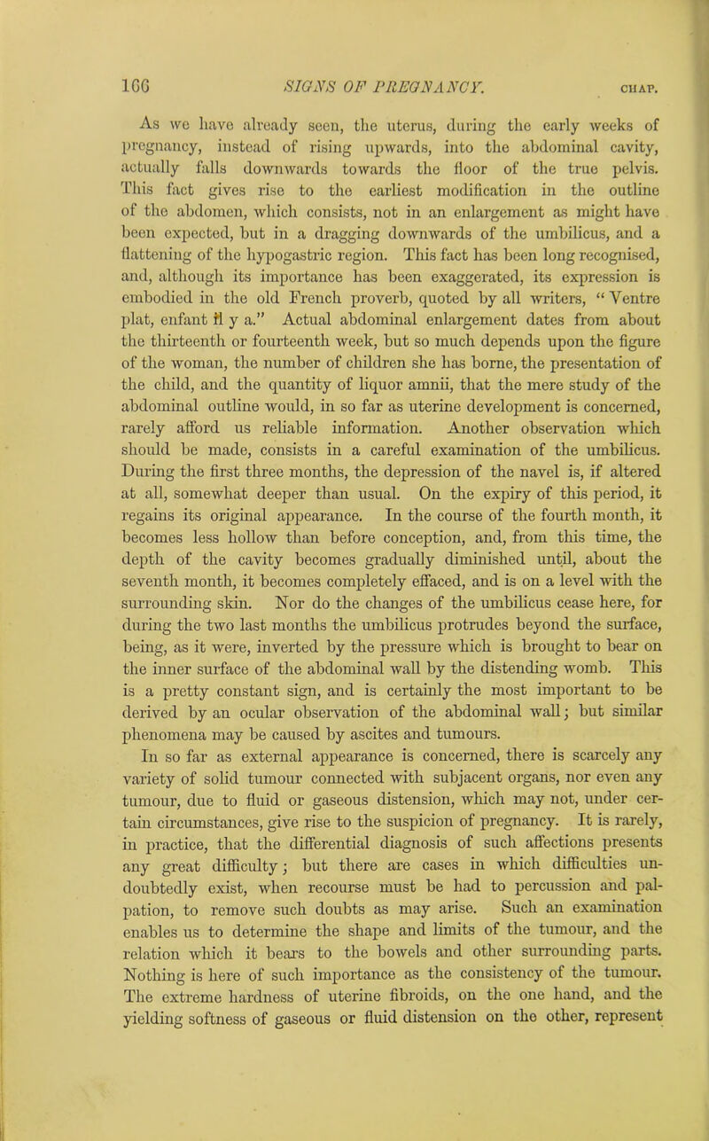 As wo have already seen, the uterus, during the early weeks of pregnancy, instead of rising upwards, into the abdominal cavity, actually falls downwards towards the floor of the true pelvis. This fact gives rise to the earliest modification in the outline of the abdomen, which consists, not in an enlargement as might have been expected, but in a dragging downwards of the umbilicus, and a flattening of the hypogastric region. This fact has been long recognised, and, although its importance has been exaggerated, its expression is embodied in the old French proverb, quoted by all writers, “ Yentre plat, enfant ft y a.” Actual abdominal enlargement dates from about the thirteenth or fourteenth week, but so much depends upon the figure of the woman, the number of children she has borne, the presentation of the child, and the quantity of liquor amnii, that the mere study of the abdominal outline would, in so far as uterine development is concerned, rarely afford us reliable information. Another observation which should be made, consists in a careful examination of the umbilicus. During the first three months, the depression of the navel is, if altered at all, somewhat deeper than usual. On the expiry of this period, it regains its original appearance. In the course of the fourth month, it becomes less hollow than before conception, and, from this time, the depth of the cavity becomes gradually diminished until, about the seventh month, it becomes completely effaced, and is on a level 'with the surrounding skin. Nor do the changes of the umbilicus cease here, for during the two last months the umbilicus protrudes beyond the surface, being, as it were, inverted by the pressure which is brought to bear on the inner surface of the abdominal wall by the distending womb. This is a pretty constant sign, and is certainly the most important to be derived by an ocular observation of the abdominal wall; but similar phenomena may be caused by ascites and tumours. In so far as external appearance is concerned, there is scarcely any variety of solid tumour connected with subjacent organs, nor even any tumour, due to fluid or gaseous distension, which may not, under cer- tain circumstances, give rise to the suspicion of pregnancy. It is rarely, in practice, that the differential diagnosis of such affections presents any great difficulty; but there are cases in which difficulties un- doubtedly exist, when recourse must be had to percussion and pal- pation, to remove such doubts as may arise. Such an examination enables us to determine the shape and limits of the tumour, and the relation which it bears to the bowels and other surrounding parts. Nothing is here of such importance as the consistency of the tumour. The extreme hardness of uterine fibroids, on the one hand, and the yielding softness of gaseous or fluid distension on tho other, represent