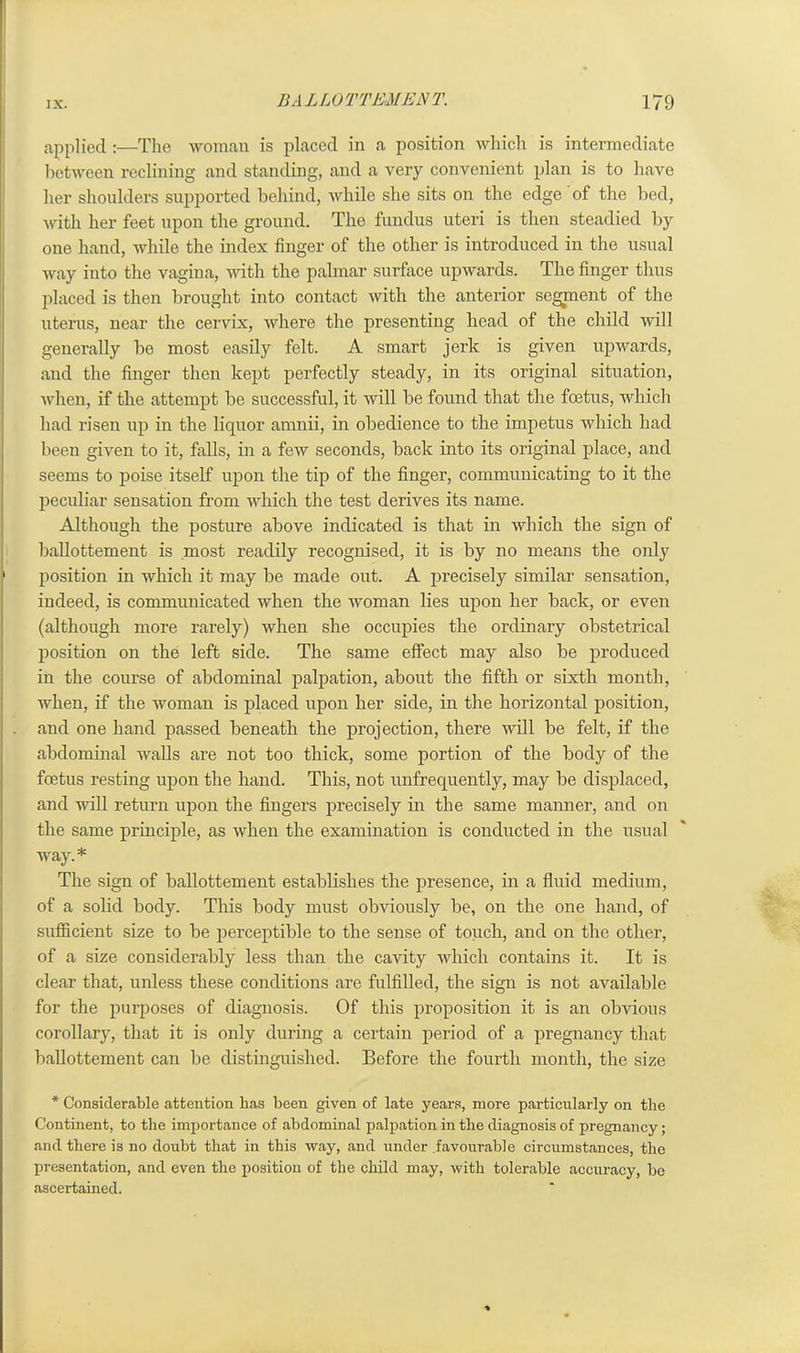 applied :—The woman is placed in a position which is intermediate between reclining and standing, and a very convenient plan is to have her shoulders supported behind, while she sits on the edge of the bed, with her feet upon the ground. The fundus uteri is then steadied by one hand, while the index finger of the other is introduced in the usual way into the vagina, with the palmar surface upwards. The finger thus placed is then brought into contact with the anterior segment of the uterus, near the cervix, where the presenting head of the child will generally be most easily felt. A smart jerk is given upwards, and the finger then kept perfectly steady, in its original situation, when, if the attempt be successful, it will be found that the foetus, which had risen up in the liquor amnii, in obedience to the impetus which had been given to it, falls, in a few seconds, back into its original place, and seems to poise itself upon the tip of the finger, communicating to it the peculiar sensation from which the test derives its name. Although the posture above indicated is that in which the sign of ballottement is most readily recognised, it is by no means the only position in which it may be made out. A precisely similar sensation, indeed, is communicated when the woman lies upon her back, or even (although more rarely) when she occupies the ordinary obstetrical position on the left side. The same effect may also be produced in the course of abdominal palpation, about the fifth or sixth month, when, if the woman is placed upon her side, in the horizontal position, and one hand passed beneath the projection, there will be felt, if the abdominal walls are not too thick, some portion of the body of the foetus resting upon the hand. This, not unfrequently, may be displaced, and will return upon the fingers precisely in the same manner, and on the same principle, as when the examination is conducted in the usual way.* The sign of ballottement establishes the presence, in a fluid medium, of a solid body. This body must obviously be, on the one hand, of sufficient size to be perceptible to the sense of touch, and on the other, of a size considerably less than the cavity which contains it. It is clear that, unless these conditions are fulfilled, the sign is not available for the purposes of diagnosis. Of this proposition it is an obvious corollary, that it is only during a certain period of a pregnancy that ballottement can be distinguished. Before the fourth month, the size * Considerable attention has been given of late years, more particularly on the Continent, to the importance of abdominal palpation in the diagnosis of pregnancy; and there is no doubt that in this way, and under favourable circumstances, the presentation, and even the position of the child may, with tolerable accuracy, be ascertained.