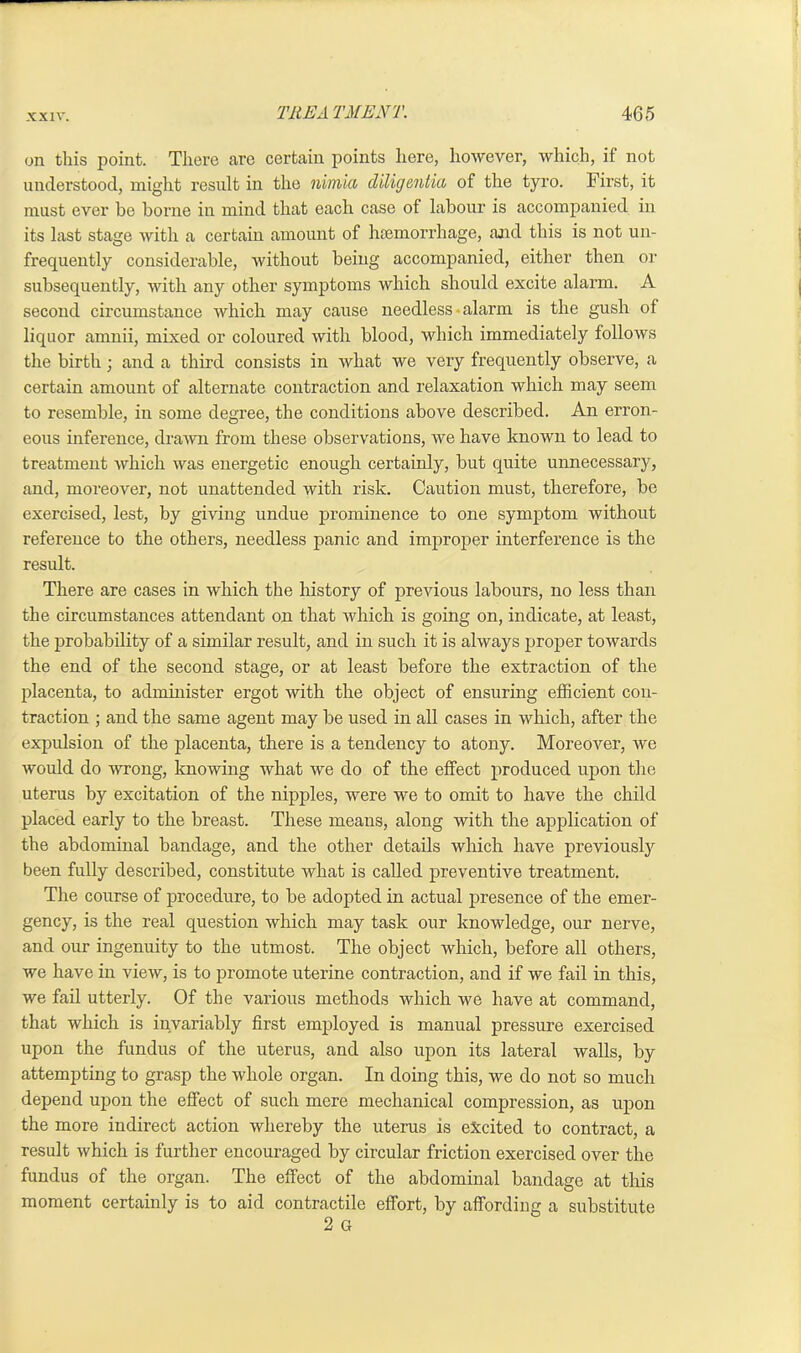 on this point. There are certain points here, however, which, if not understood, might result in the niinico dilig entice of the tyro. First, it must ever be borne in mind that each case of labour is accompanied in its last stage with a certain amount of haemorrhage, and this is not un- frequently considerable, without being accompanied, either then or subsequently, with any other symptoms which should excite alarm. A second circumstance which may cause needless alarm is the gush of liquor amnii, mixed or coloured with blood, which immediately follows the birth; and a third consists in what we very frequently observe, a certain amount of alternate contraction and relaxation which may seem to resemble, in some degree, the conditions above described. An erron- eous inference, drawn from these observations, we have known to lead to treatment which was energetic enough certainly, but quite unnecessary, and, moreover, not unattended with risk. Caution must, therefore, be exercised, lest, by giving undue prominence to one symptom without reference to the others, needless panic and improper interference is the result. There are cases in which the history of previous labours, no less than the circumstances attendant on that which is going on, indicate, at least, the probability of a similar result, and in such it is always proper towards the end of the second stage, or at least before the extraction of the placenta, to administer ergot with the object of ensuring efficient con- traction ; and the same agent may be used in all cases in which, after the expulsion of the placenta, there is a tendency to atony. Moreover, we would do wrong, knowing what we do of the effect produced upon the uterus by excitation of the nipples, were we to omit to have the child placed early to the breast. These means, along with the application of the abdominal bandage, and the other details which have previously been fully described, constitute what is called preventive treatment. The course of procedure, to be adopted in actual presence of the emer- gency, is the real question which may task our knowledge, our nerve, and our ingenuity to the utmost. The object which, before all others, we have in view, is to promote uterine contraction, and if we fail in this, we fail utterly. Of the various methods which we have at command, that which is invariably first employed is manual pressure exercised upon the fundus of the uterus, and also upon its lateral walls, by attempting to grasp the whole organ. In doing this, we do not so much depend upon the effect of such mere mechanical compression, as upon the more indirect action whereby the uterus is excited to contract, a result which is further encouraged by circular friction exercised over the fundus of the organ. The effect of the abdominal bandage at this moment certainly is to aid contractile effort, by affording a substitute