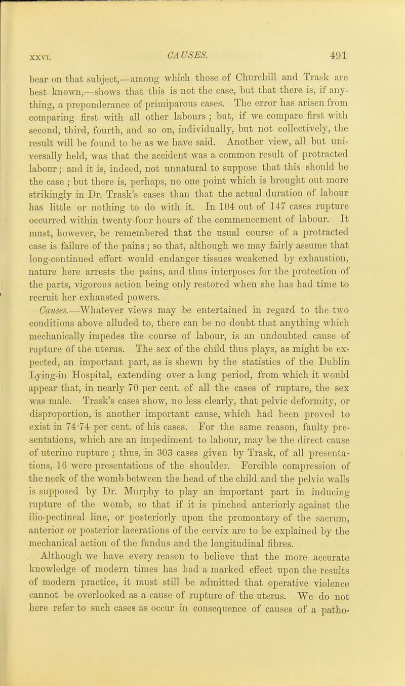 bear on that subject,—among which those of Churchill and Trask are best known,—shows that this is not the case, but that there is, if any- thing, a preponderance of primiparous cases. The error has arisen from comparing first with all other labours ; but, if we compare first with second, third, fourth, and so on, individually, but not collectively, the result will be found to be as we have said. Another view, all but uni- versally held, was that the accident was a common result of protracted labour; and it is, indeed, not unnatural to suppose that this should be the case ; but there is, perhaps, no one point which is brought out more strikingly in Dr. Trask’s cases than that the actual duration of labour has little or nothing to do with it. In 104 out of 147 cases rupture occurred within twenty-four hours of the commencement of labour. It must, however, be remembered that the usual course of a protracted case is failure of the pains • so that, although we may fairly assume that long-continued effort would endanger tissues weakened by exhaustion, nature here arrests the pains, and thus interposes for the protection of the parts, vigorous action being only restored when she has had time to recruit her exhausted powers. Causes.-—Whatever views may be entertained in regard to the two conditions above alluded to, there can be no doubt that anything which mechanically impedes the course of labour, is an undoubted cause of rupture of the uterus. The sex of the child thus plays, as might be ex- pected, an important part, as is shewn by the statistics of the Dublin Lying-in Hospital, extending over a long period, from which it would appear that, in nearly 70 per cent, of all the cases of rupture, the sex was male. Trask’s cases show, no less clearly, that pelvic deformity, or disproportion, is another important cause, which had been proved to exist in 74-74 per cent, of his cases. For the same reason, faulty pre- sentations, which are an impediment to labour, may be the direct cause of uterine rupture; thus, in 303 cases given by Trask, of all presenta- tions, 16 were presentations of the shoulder. Forcible compression of the neck of the womb between the head of the child and the pelvic walls is supposed by Dr. Murphy to play an important part in inducing rupture of the womb, so that if it is pinched anteriorly against the ilio-pectineal line, or posteriorly upon the promontory of the sacrum, anterior or posterior lacerations of the cervix are to be explained by the mechanical action of the fundus and the longitudinal fibres. Although we have every reason to believe that the more accurate knowledge of modern times has had a marked effect upon the results of modern practice, it must still be admitted that operative violence cannot be overlooked as a cause of rupture of the uterus. We do not here refer to such cases as occur in consequence of causes of a patho-