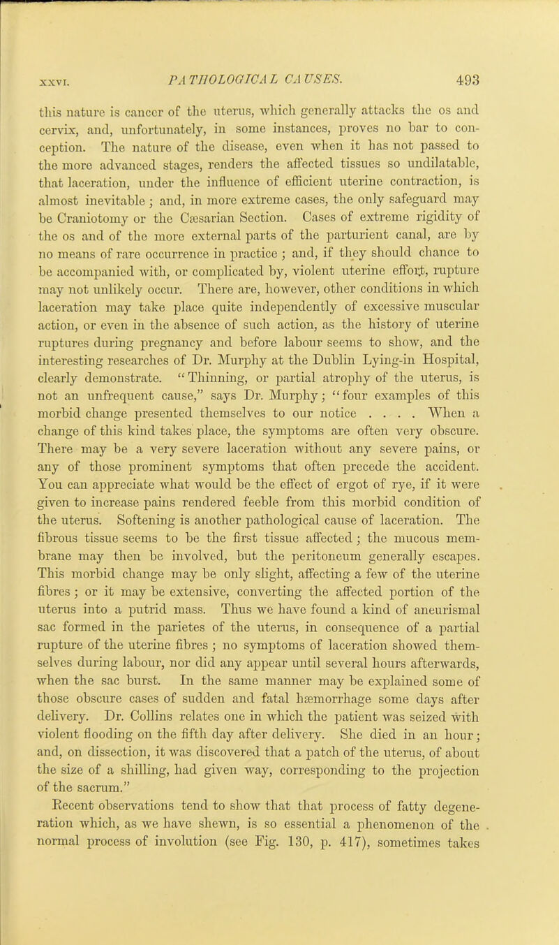 this nature is cancer of the uterus, which generally attacks the os ancl cervix, and, unfortunately, in some instances, proves no bar to con- ception. The nature of the disease, even when it has not passed to the more advanced stages, renders the affected tissues so undilatable, that laceration, under the influence of efficient uterine contraction, is almost inevitable ; and, in more extreme cases, the only safeguard may be Craniotomy or the Caesarian Section. Cases of extreme rigidity of the os and of the more external parts of the parturient canal, are bjr no means of rare occurrence in practice ; and, if they should chance to be accompanied with, or complicated by, violent uterine effort, rupture may not unlikely occur. There are, however, other conditions in which laceration may take place quite independently of excessive muscular action, or even in the absence of such action, as the history of uterine ruptures during pregnancy and before labour seems to show, and the interesting researches of Dr. Murphy at the Dublin Lying-in Hospital, clearly demonstrate. “ Thinning, or partial atrophy of the uterus, is not an unfrequent cause,” says Dr. Murphy; “four examples of this morbid change presented themselves to our notice .... When a change of this kind takes place, the symptoms are often very obscure. There may be a very severe laceration without any severe pains, or any of those prominent symptoms that often precede the accident. You can appreciate what would be the effect of ergot of rye, if it were given to increase pains rendered feeble from this morbid condition of the uterus. Softening is another pathological cause of laceration. The fibrous tissue seems to be the first tissue affected; the mucous mem- brane may then be involved, but the peritoneum generally escapes. This morbid change may be only slight, affecting a few of the uterine fibres; or it may be extensive, converting the affected portion of the uterus into a putrid mass. Thus we have found a kind of aneurismal sac formed in the parietes of the uterus, in consequence of a partial rupture of the uterine fibres ; no symptoms of laceration showed them- selves during labour, nor did any appear until several hours afterwards, when the sac burst. In the same manner may be explained some of those obscure cases of sudden and fatal haemorrhage some days after delivery. Dr. Collins relates one in which the patient was seized with violent flooding on the fifth day after delivery. She died in an hour; and, on dissection, it was discovered that a patch of the uterus, of about the size of a shilling, had given way, corresponding to the projection of the sacrum.” Decent observations tend to show that that process of fatty degene- ration which, as we have shewn, is so essential a phenomenon of the normal process of involution (see Fig. 130, p. 417), sometimes takes