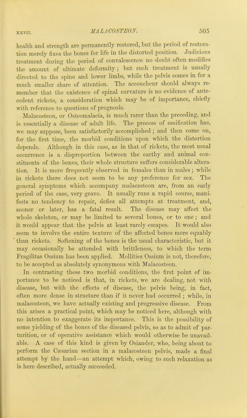 health and strength are permanently restored, but the period of restora- tion merely fixes the bones for life in the distorted position. Judicious treatment during the period of convalescence no doubt often modifies the amount of ultimate deformity : but such treatment is usually directed to the spine and lower limbs, while the pelvis comes in for a much smaller share of attention. The accoucheur should always re- member that the existence of spinal curvature is no evidence of ante- cedent rickets, a consideration which may be of importance, chiefly with reference to questions of prognosis. Malacosteon, or Osteomalacia, is much rarer than the preceding, and is essentially a disease of adult life. The process of ossification has, we may suppose, been satisfactorily accomplished; and then come on, for the first time, the morbid conditions upon which the distortion depends. Although in this case, as in that of rickets, the most usual occurrence is a disproportion between the earthy and animal con- stituents of the bones, their whole structure suffers considerable altera- tion. It is more frequently observed in females than in males; while in rickets there does not seem to be any preference for sex. The general symptoms which accompany malacosteon are, from an early period of the case, very grave. It usually runs a rapid course, mani- fests no tendency to repair, defies all attempts at treatment, and, sooner or later, has a fatal result. The disease may affect the whole skeleton, or may be limited to several bones, or to one; and it would appear that the pelvis at least rarely escapes. It would also seem to involve the entire texture of the affected bones more equably ' than rickets. Softening of the bones is the usual characteristic, but it may occasionally be attended with brittleness, to which the term Fragilitas Ossium has been applied. Mollities Ossium is not, therefore, to be accepted as absolutely synonymous with Malacosteon. In contrasting these two morbid conditions, the first point of im- portance to be noticed is that, in rickets, we are dealing, not with disease, but with the effects of disease, the pelvis being, in fact, often more dense in structure than if it never had occurred ; while, in malacosteon, we have actually existing and progressive disease. From this arises a practical point, which may be noticed here, although with no intention to exaggerate its importance. This is the possibility of some yielding of the bones of the diseased pelvis, so as to admit of par- turition, or of operative assistance which would otherwise be unavail- able. A case of this kind is given by Osiander, who, being about to perform the Caesarian section in a malacosteon pelvis, made a final attempt by the hand—an attempt which, owing to such relaxation as is here described, actually succeeded.