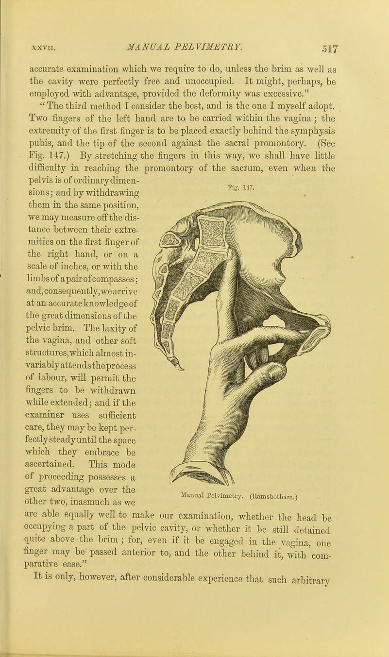 accurate examination which we require to do, unless the brim as well as the cavity were perfectly free and unoccupied. It might, perhaps, be employed with advantage, provided the deformity was excessive.” “ The third method I consider the best, and is the one I myself adopt. Two fingers of the left hand are to be carried within the vagina; the extremity of the first finger is to be placed exactly behind the symphysis pubis, and the tip of the second against the sacral promontory. (See Fig. 147.) By stretching the fingers in this way, we shall have little difficulty in reaching the promontory of the sacrum, even when the pelvis is of ordinary dimen - n j - Fig. 147. sions; and by withdrawing them in the same position, we may measure off the dis- tance between their extre- mities on the first finger of the right hand, or on a scale of inches, or with the limbs of apair of compasses; and,consequently,wearrive at an accurateknowledgeof the great dimensions of the pelvic brim. The laxity of the vagina, and other soft structures,which almost in- variably attends theprocess of labour, will permit the fingers to be withdrawn while extended; and if the examiner uses sufficient care, they may be kept per- fectly steady until the space which they embrace be ascertained. This mode of proceeding possesses a great advantage over the other two, inasmuch as we are able equally well to make our examination, whether the head be occupying a part of the pelvic cavity, or whether it be still detained quite above the brim; for, even if it be engaged in the vagina, one fiugei may be passed anterior to, and the other behind it, with com- parative ease.” It is only, however, after considerable experience that such arbitrary Manual Pelvimetry. (Ramsbotham.)