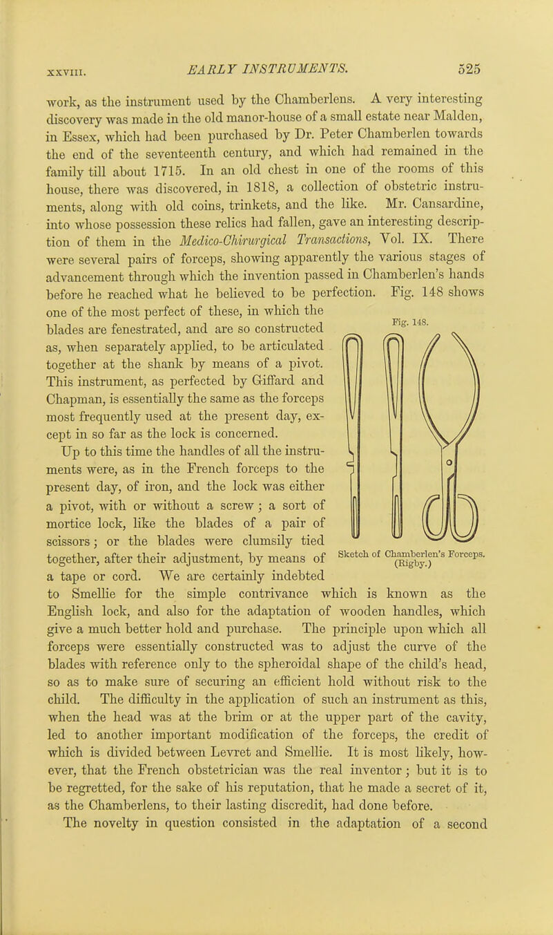 work, cas the instrument used by the Chamberlens. A very interesting discovery was made in the old manor-house of a small estate near Malden, in Essex, which had been purchased by Dr. Peter Chamberlen towards the end of the seventeenth century, and which had remained in the family till about 1715. In an old chest in one of the rooms of this house, there was discovered, in 1818, a collection of obstetric instru- ments, along with old coins, trinkets, and the like. Mr. Cansardine, into whose possession these relics had fallen, gave an interesting descrip- tion of them in the Medico-Chirurgical Transactions, Vol. IX. There were several pairs of forceps, showing apparently the various stages of advancement through which the invention passed in Chamberlen s hands before he reached what he believed to be perfection. Fig. 148 shows one of the most perfect of these, in which the blades are fenestrated, and are so constructed as, when separately applied, to be articulated together at the shank by means of a pivot. This instrument, as perfected by Giffard and Chapman, is essentially the same as the forceps most frequently used at the present day, ex- cept in so far as the lock is concerned. Up to this time the handles of all the instru- ments were, as in the French forceps to the present day, of iron, and the lock was either a pivot, 'with or without a screw ; a sort of mortice lock, like the blades of a pair of scissors; or the blades were clumsily tied together, after their adjustment, by means of Sketch of c^mberieu’s Forceps. a tape or cord. We are certainly indebted to Smellie for the simple contrivance which is known as the English lock, and also for the adaptation of wooden handles, which give a much better hold and purchase. The principle upon which all forceps were essentially constructed was to adjust the curve of the blades with reference only to the spheroidal shape of the child’s head, so as to make sure of securing an efficient hold without risk to the child. The difficulty in the application of such an instrument as this, when the head was at the brim or at the upper part of the cavity, led to another important modification of the forceps, the credit of which is divided between Levret and Smellie. It is most likely, how- ever, that the French obstetrician was the real inventor; but it is to be regretted, for the sake of his reputation, that he made a secret of it, as the Chamberlens, to their lasting discredit, had done before. The novelty in question consisted in the adaptation of a second