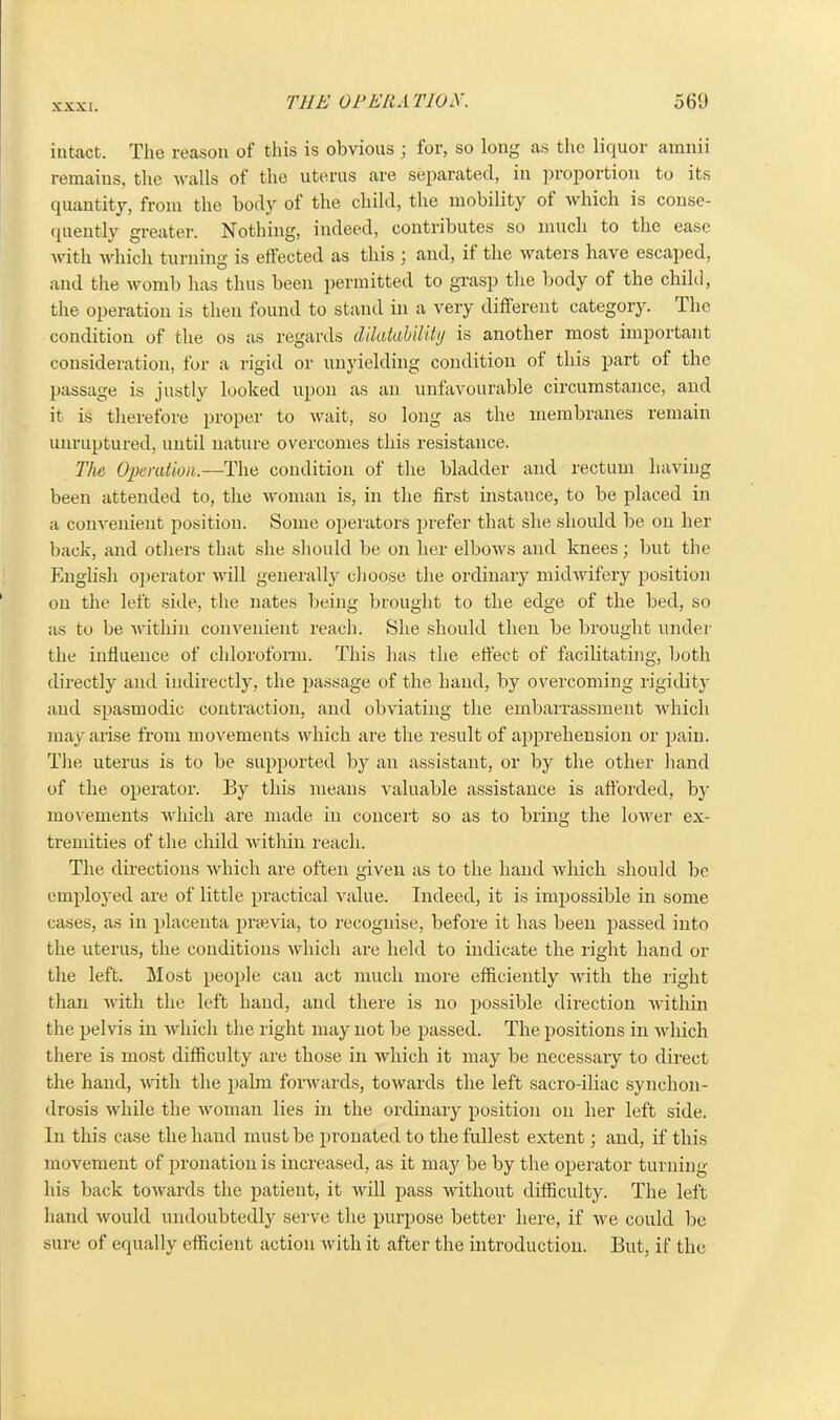 intact. The reason of this is obvious ; for, so long as the liquor arnnii remains, the walls of the uterus are separated, in proportion to its quantity, from the body of the child, the mobility of which is conse- quently greater. Nothing, indeed, contributes so much to the ease with which turning is effected as this ; and, if the waters have escaped, and the womb has thus been permitted to grasp the body of the child, the operation is then found to stand in a very different category. The condition of the os as regards dMutability is another most important consideration, for a rigid or unyielding condition of this part of the passage is justly looked upon as an unfavourable circumstance, and it is therefore proper to wait, so long as the membranes remain unruptured, until nature overcomes this resistance. The Operation.—The condition of the bladder and rectum having been attended to, the woman is, in the first instance, to be placed in a convenient position. Some operators prefer that she should be on her back, and others that she should be on her elbows and knees; but the English operator will generally choose the ordinary midwifery position on the left side, the nates being brought to the edge of the bed, so as to be within convenient reach. She should then be brought under the influence of chloroform. This has the effect of facilitating, both directly and indirectly, the passage of the hand, by overcoming rigidity and spasmodic contraction, and obviating the embarrassment which may arise from movements which are the result of apprehension or pain. The uterus is to be supported by an assistant, or by the other hand of the operator. By this means valuable assistance is afforded, by movements which are made in concert so as to bring the lower ex- tremities of the child within reach. The directions which are often given as to the hand which should be employed are of little practical value. Indeed, it is impossible in some cases, as in placenta prsevia, to recognise, before it has been passed into the uterus, the conditions which are held to indicate the right hand or the left. Most people can act much more efficiently with the right than with the left hand, and there is no possible direction within the pelvis in which the right may not be passed. The positions in which there is most difficulty are those in which it may be necessary to direct the hand, with the palm forwards, towards the left sacro-iliac synchon- drosis while the woman lies in the ordinary position on her left side. In this case the hand must be pronated to the fullest extent; and, if this movement of pronation is increased, as it may be by the operator turning his back towards the patient, it will pass without difficulty. The left hand would undoubtedly serve the purpose better here, if we could be sure of equally efficient action with it after the introduction. But, if the