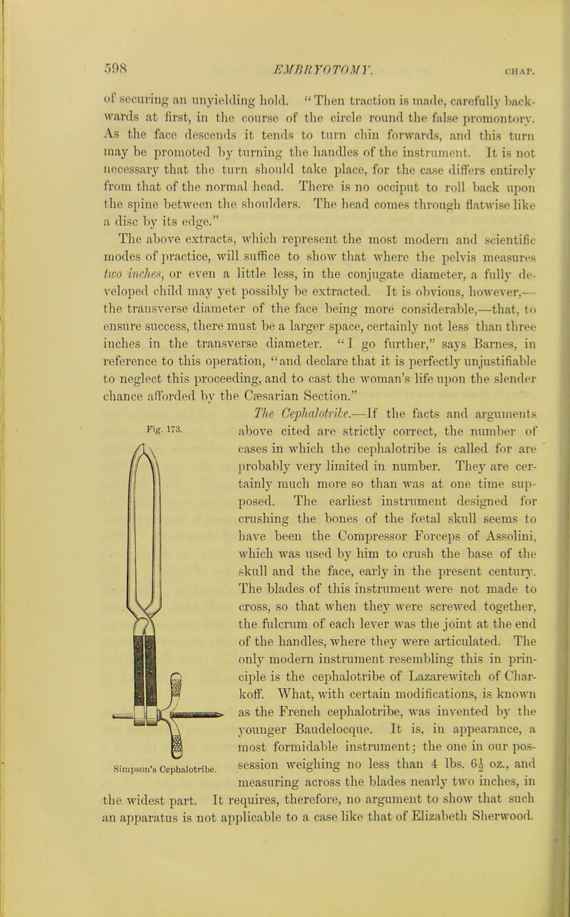 ol securing an unyielding hold. “ Then traction is made, carefully hack- wards at first, in the course of the circle round the false promontory. As the face descends it tends to turn chin forwards, and this turn may be promoted by turning the handles of the instrument. It is not necessary that the turn should take place, for the case differs entirely from that of the normal head. There is no occiput to roll back upon the spine between the shoulders. The head comes through flatwise like a disc by its edge.” The above extracts, which represent the most modern and scientific- modes of practice, will suffice to show that where the pelvis measures two inches, or even a little less, in the conjugate diameter, a fully de- veloped child may yet possibly be extracted. It is obvious, however,— the transverse diameter of the face being more considerable,—that, to ensure success, there must be a larger space, certainly not less than three inches in the transverse diameter. “ I go further,” says Barnes, in reference to this operation, “and declare that it is perfectly unjustifiable to neglect this proceeding, and to cast the woman’s life upon the slender chance afforded bv the Ckesarian Section.” The Cephalotribe.—If the facts and arguments above cited are strictly correct, the number of cases in which the cephalotribe is called for are probably very limited in number. They are cer- tainly much more so than was at one time sup- posed. The earliest instrument designed for crushing the bones of the fcetal skull seems to have been the Compressor Forceps of Assolini, which was used by him to crush the base of the skull and the face, early in the present century. The blades of this instrument were not made to cross, so that when they were screwed together, the fulcrum of each lever was the joint at the end of the handles, where they were articulated. The only modern instrument resembling this in prin- ciple is the cephalotribe of Lazarewitcli of Cliar- koff. What, with certain modifications, is known as the French cephalotribe, was invented by the younger Baudelocque. It is, in appearance, a most formidable instrument; the one in our pos- session weighing no less than 4 lbs. (U oz., and measuring across the blades nearly two inches, in the widest part. It requires, therefore, no argument to show that such an apparatus is not applicable to a case, like that of Elizabeth Sherwood. Fig. 173. Simpson’s Cephalotribe.