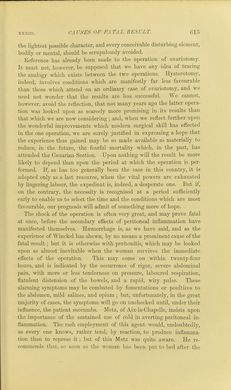 the lightest possible character, and every conceivable disturbing element, bodily or mental, should be scrupulously avoided. Reference has already been made to the operation of ovariotomy. It must not, however, be supposed that we have any idea of tracing the analogy which exists between the two operations. Hysterotomy, indeed, involves conditions which are manifestly far less favourable than those which attend on an ordinary case of ovariotomy, and we need not wonder that the results are less successful. We cannot, however, avoid the reflection, that not many years ago the latter opera- tion was looked upon as scarcely more promising in its results than that which we are now considering ; and, when we reflect further upon the wonderful improvements which modern surgical skill has effected in the one operation, we are surely justified in expressing a hope that the experience thus gained may be so made available as materially to reduce, in the future, the fearful mortality which, in the past, has attended the Caesarian Section. Upon nothing will the result be more likely to depend than upon the period at which the operation is per- formed. If, as has too generally been the case in this country, it is adopted only as a last resource, when the vital powers are exhausted by lingering labour, the expedient is, indeed, a desperate one. But if, on the contrary, the necessity is recognised at a period sufficiently early to enable us to select the time and the conditions which are most favourable, our prognosis will admit of something more of hope. The shock of the operation is often very great, and may prove fatal at once, before the secondary effects of peritoneal inflammation have manifested themselves. Haemorrhage is, as we have said, and as the experience of Winckel has shewn, by no means a prominent cause of the fatal result; but it is otherwise with peritonitis, which may be looked upon as almost inevitable when the woman survives the immediate effects of the operation. This may come on within twenty-four hours, and is indicated by the occurrence of rigor, severe abdominal pain, with more or less tenderness on pressure, laboured respiration, flatulent distension of the bowels, and a rapid, wiry pulse. These alarming symptoms may be combated by fomentations or poultices to the abdomen, mild salines, and opium ; but, unfortunately, in the great majority of cases, the symptoms will go on unchecked until, under their influence, the patient succumbs. Metz, of Aix-la-Chapelle, insists upon the importance of the sustained use of cold in averting peritoneal in- flammation. The rash employment of this agent would, undoubtedly, as every one knows, rather tend, by reaction, to produce inflamma- tion than to repress it; but of this Metz was quite aware. He re- commends that, so soon as the woman has been put to lied after the