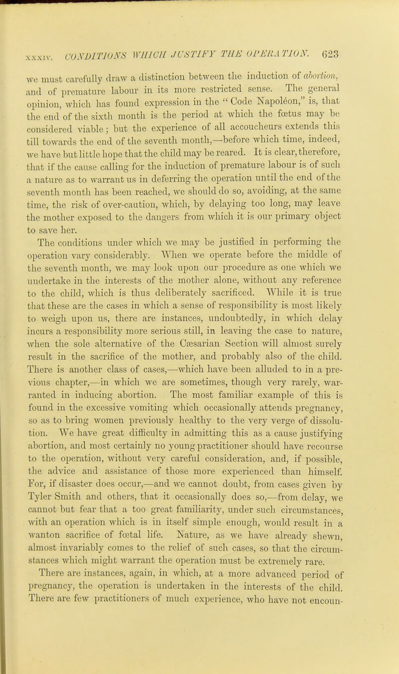 wo must carefully draw* a distinction between tlie induction of (iboi lion. and of premature labour in its more restricted sense. The geneial opinion, which has found expression in the “ Code Napoleon, is, that the end of the sixth month is the period at which the foetus may be considered viable j but the experience of all accoucheurs extends this till towards the end of the seventh month,—before which time, indeed, we have but little hope that the child may be reared. It is clear, therefore, that if the cause calling for the induction of premature labour is of such a nature as to warrant us in deferring the operation until the end of the seventh month has been reached, we should do so, avoiding, at the same time, the risk of over-caution, which, by delaying too long, may leave the mother exposed to the dangers from which it is our primary object to save her. The conditions under which we may be justified in performing the operation vary considerably. When we operate before the middle of the seventh month, we may look upon our procedure as one which we undertake in the interests of the mother alone, without any reference to the child, which is thus deliberately sacrificed. While it is true that these are the cases in which a sense of responsibility is most likely to weigh upon us, there are instances, undoubtedly, in which delay incurs a responsibility more serious still, in leaving the case to nature, when the sole alternative of the Caesarian Section will almost surely result in the sacrifice of the mother, and probably also of the child. There is another class of cases,—which have been alluded to in a pre- vious chapter,—in which we are sometimes, though very rarely, war- ranted in inducing abortion. The most familiar example of this is found in the excessive vomiting which occasionally attends pregnancy, so as to bring women previously healthy to the very verge of dissolu- tion. We have great difficulty in admitting this as a cause justifying abortion, and most certainly no young practitioner should have recourse to the operation, without very careful consideration, and, if possible, the advice and assistance of those more experienced than himself. For, if disaster does occur,—and we cannot doubt, from cases given by Tyler Smith and others, that it occasionally does so,—from delay, we cannot but fear that a too great familiarity, under such circumstances, with an operation which is in itself simple enough, would result in a wanton sacrifice of foetal life. Nature, as we have already shewn, almost invariably comes to the relief of such cases, so that the circum- stances which might warrant the operation must be extremely rare. There are instances, again, in which, at a more advanced period of pregnancy, the operation is undertaken in the interests of the child. There are few practitioners of much experience, who have not encoun-