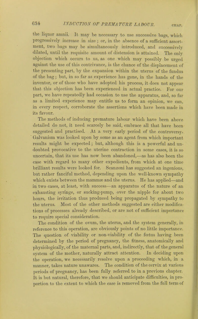 CHAP. tlie liquor amnii. It may be necessary to use successive bags, which progressively increase in size ; or, in the absence of a sufficient assort- ment, two bags may be simultaneously introduced, and successively dilated, until the requisite amount of distension is attained. The only objection which occurs to us, as one which may possibly be urged against the use of this contrivance, is the chance of the displacement of the presenting part, by the expansion within the uterus of the fundus of the bag; but, in so far as experience has gone, in the hands of the inventor, or of those who have adopted his process, it does not appear that this objection has been experienced in actual practice. For our part, we have repeatedly had occasion to use the apparatus, and, so far as a limited experience may entitle us to form an opinion, we can, in every respect, corroborate the assertions which have been made in its favour. The methods of inducing premature labour which have been above detailed do not, it need scarcely be said, embrace all that have been suggested and practised. At a very early period of the controversy, Galvanism was looked upon by some as an agent from which important results might be expected; but, although this is a powerful and un- doubted provocative to the uterine contraction in some cases, it is so uncertain, that its use has now been abandoned,—as has also been the case with regard to many other expedients, from which at one time brilliant results were looked for. Scanzoni has suggested an ingenious, but rather fanciful method, depending upon the well-known sympathy which exists between the mammae and the uterus. He has applied—and in two cases, at least, with success—an apparatus of the nature of an exhausting syringe, or sucking-pump, over the nipple for about two hours, the irritation thus produced being propagated by sympathy to the uterus. Most of the other methods suggested are either modifica- tions of processes already described, or are not of sufficient importance to require special consideration. The condition of the ovum, the uterus, and the system generally, in reference to this operation, are obviously points of no little importance. The question of viability or non-viability of the foetus having been determined by the period of pregnancy, the fitness, anatomically and physiologically, of the maternal parts, and, indirectly, that of the general system of the mother, naturally attract attention. In deciding upon the operation, we necessarily resolve upon a proceeding which, in a manner, takes nature unawares. The condition of the cervix at various periods of pregnancy, has been fully referred to in a previous chapter. It is but natural, therefore, that we should anticipate difficulties, in pro- portion to the extent to which the case is removed from the full term of