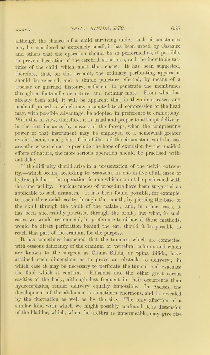 although the chances of a child surviving under such circumstances may he considered as extremely small, it has been urged by Gazeaux and others that the operation should be so performed as, if possible, to prevent lacei’ation of the cerebral structures, and the inevitable sac- rifice of the child which must thus ensue. It has been suggested, therefore, that, on this account, the ordinary perforating apparatus should be rejected, and a simple puncture effected, by means of a trochar or guarded bistoury, sufficient to penetrate the membranes through a fontanelle or suture, and nothing more. From what has already been said, it will be apparent that, in the* minor cases, any mode of procedure which may promote lateral compression of the head may, with possible advantage, be adopted in preference to craniotomy. With this in view, therefore, it is usual and proper to attempt delivery, in the first instance, by means of the forceps, when the compressing power of that instrument may be employed to a somewhat greater extent than is usual • but, if this fails, and the circumstances of the case are otherwise such as to preclude the hope of expulsion by the unaided efforts of nature, the more serious operation should be practised with- out delay. If the difficulty should arise in a presentation of the pelvic extrem- ity,—which occurs, according to Scanzoni, in one in five of all cases of hydrocephalus,—the operation is one which cannot be performed with the same facib'ty. Various modes of procedure have been suggested as applicable to such instances. It has been found possible, for example, to reach the cranial cavity through the mouth, by piercing the base of the skull through the vault of the palate; and, in other cases, it has been successfully practised through the orbit; but what, in such cases, we would recommend, in preference to either of these methods, would be direct perforation behind the ear, should it be possible to reach that part of the cranium for the purpose. It has sometimes happened that the tumours which are connected with osseous deficiency of the cranium or vertebral column, and which are known to the surgeon as Crania Bifida, or Spina Bifida, have attained such dimensions as to prove an obstacle to delivery; in which case it may be necessary to perforate the tumour and evacuate the fluid which it contains. Effusions into the other great serous cavities of the body, although less frequent in their occurrence than hydrocephalus, render delivery equally impossible. In Ascites, the development of the abdomen is sometimes enormous, and is revealed by the fluctuation as well as by the size. The only affection of a similar kind with which we might possibly confound it, is distension of the bladder, which, when the urethra is impermeable, may give rise