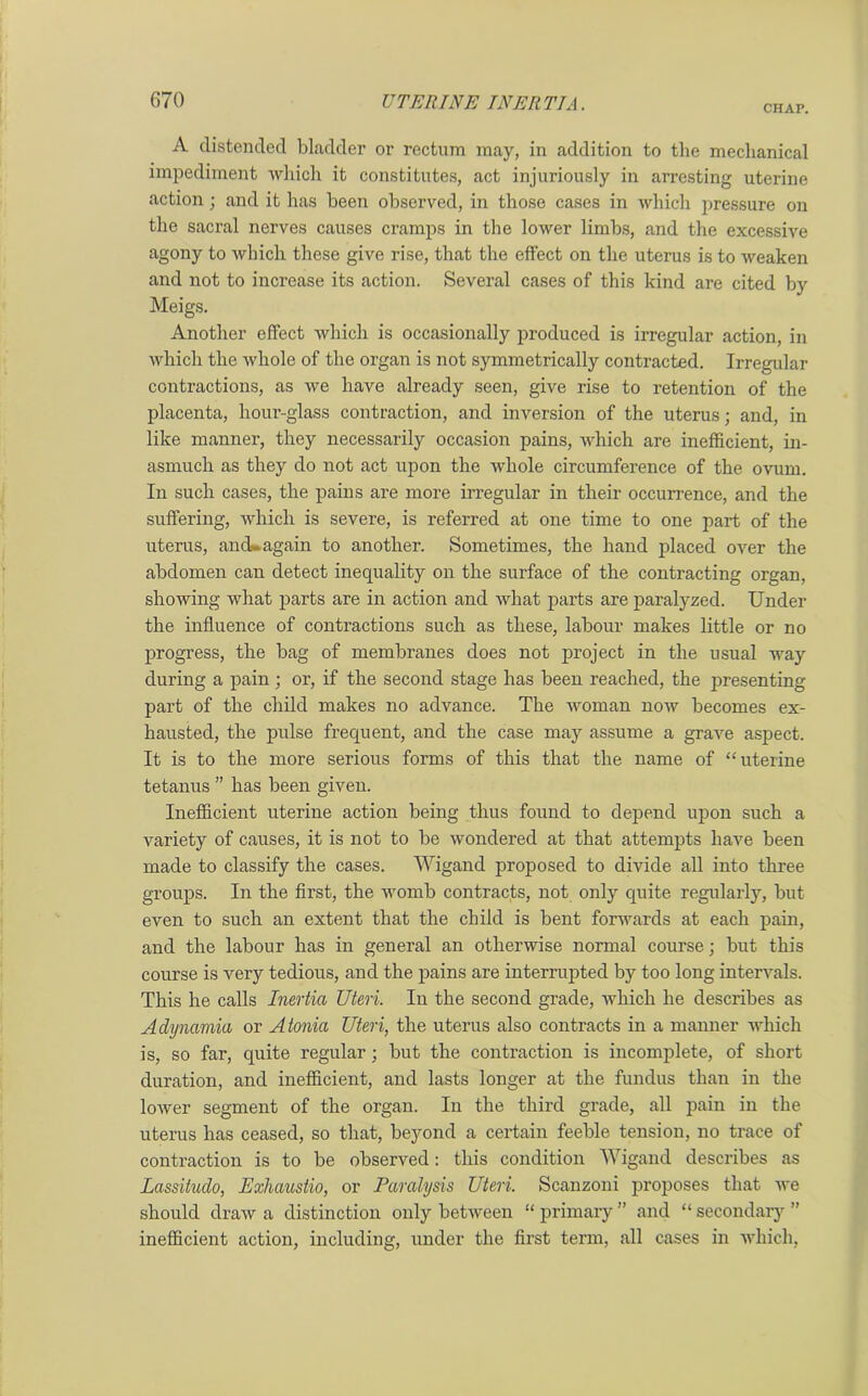 CHAP. A distended bladder or rectum may, in addition to the mechanical impediment which it constitutes, act injuriously in arresting uterine action; and it has been observed, in those cases in which pressure on the sacral nerves causes cramps in the lower limbs, and the excessive agony to which these give rise, that the effect on the uterus is to weaken and not to increase its action. Several cases of this kind are cited by Meigs. Another effect which is occasionally produced is irregular action, in which the whole of the organ is not symmetrically contracted. Irregular contractions, as we have already seen, give rise to retention of the placenta, hour-glass contraction, and inversion of the uterus; and, in like manner, they necessarily occasion pains, which are inefficient, in- asmuch as they do not act upon the whole circumference of the ovum. In such cases, the pains are more irregular in their occurrence, and the suffering, which is severe, is referred at one time to one part of the uterus, ancL again to another. Sometimes, the hand placed over the abdomen can detect inequality on the surface of the contracting organ, showing what parts are in action and what parts are paralyzed. Under the influence of contractions such as these, labour makes little or no progress, the bag of membranes does not project in the usual way during a pain ; or, if the second stage has been reached, the presenting part of the child makes no advance. The woman now becomes ex- hausted, the pulse frequent, and the case may assume a grave aspect. It is to the more serious forms of this that the name of “uterine tetanus ” has been given. Inefficient uterine action being thus found to depend upon such a variety of causes, it is not to be wondered at that attempts have been made to classify the cases. Wigand proposed to divide all into three groups. In the first, the womb contracts, not only quite regularly, but even to such an extent that the child is bent forwards at each pain, and the labour has in general an otherwise normal course; but this course is very tedious, and the pains are interrupted by too long intervals. This he calls Inertia Uteri. In the second grade, which he describes as Adynamia or Atonia Uteri, the uterus also contracts in a manner which is, so far, quite regular; but the contraction is incomplete, of short duration, and inefficient, and lasts longer at the fundus than in the lower segment of the organ. In the third grade, all pain in the uterus has ceased, so that, beyond a certain feeble tension, no trace of contraction is to be observed: this condition Wigand describes as Lassitudo, Exhaustio, or Paralysis Uteri. Scanzoni proposes that we should draw a distinction only between “ primary ” and “ secondary ” inefficient action, including, under the first term, all cases in which,