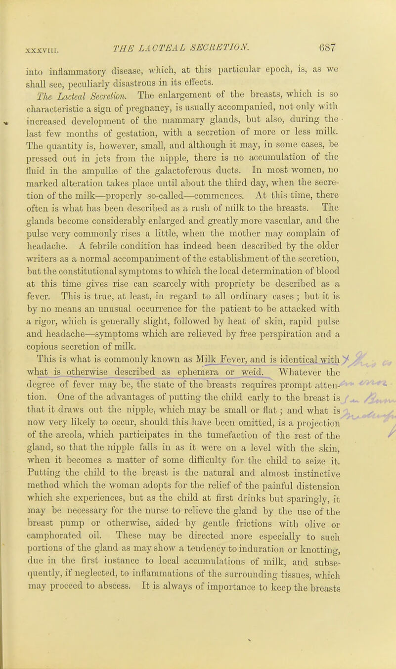 into inflammatory disease, which, at this particular epoch, is, as we shall see, peculiarly disastrous in its effects. The Lacteal Secretion. The enlargement of the breasts, which is so characteristic a sign of pregnancy, is usually accompanied, not only with increased development of the mammary glands, but also, during the • last few months of gestation, with a secretion of more or less milk. The quantity is, however, small, and although it may, in some cases, be pressed out in jets from the nipple, there is no accumulation of the fluid in the ampullae of the galactoferous ducts. In most women, no marked alteration takes place until about the third day, when the secre- tion of the milk—properly so-called—commences. At this time, there often is what has been described as a rush of milk to the breasts. The glands become considerably enlarged and greatly more vascular, and the pulse very commonly rises a little, when the mother may complain of headache. A febrile condition has indeed been described by the older writers as a normal accompaniment of the establishment of the secretion, but the constitutional symptoms to which the local determination of blood at this time gives rise can scarcely with propriety be described as a fever. This is true, at least, in regard to all ordinary cases; but it is by no means an unusual occurrence for the patient to be attacked with a rigor, which is generally slight, followed by heat of skin, rapid pulse and headache—symptoms which are relieved by free perspiration and a copious secretion of milk. This is what is commonly known as Milk Fever, and is identical with ' what is otherwise described as ephemera or weicl. Whatever the degree of fever may be, the state of the breasts requires prompt atten- tion. One of the advantages of putting the child early to the breast is that it draws out the nipple, which may be small or flat • and what is now very likely to occur, should this have been omitted, is a projection of the areola, which participates in the tumefaction of the rest of the gland, so that the nipple falls in as it were on a level with the skin, when it becomes a matter of some difficulty for the child to seize it. Putting the child to the breast is the natural and almost instinctive method which the woman adopts for the relief of the painful distension which she experiences, but as the child at first drinks but sparingly, it may be necessary for the nurse to relieve the gland by the use of the breast pump or otherwise, aided by gentle frictions with olive or camphorated oil. These may be directed more especially to such portions of the gland as may show a tendency to induration or knotting, due in the first instance to local accumulations of milk, and subse- quently, if neglected, to inflammations of the surrounding tissues, which may proceed to abscess. It is always of importance to keep the breasts