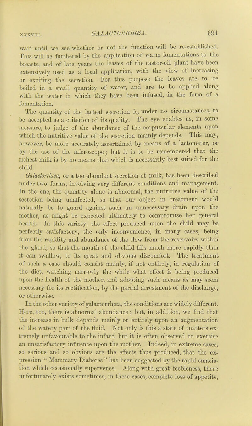 wait until we see whether or not the function will be re-established. This will be furthered by the application of warm fomentations to the breasts, and of late years the leaves of the castor-oil plant have been extensively used as a local application, with the view of increasing or exciting the secretion. For this purpose the leaves are to be boiled in a small quantity of water, and are to be applied along with the water in which they have been infused, in the form of a fomentation. The quantity of the lacteal secretion is, under no circumstances, to be accepted as a criterion of its quality. The eye enables us, in some measure, to judge of the abundance of the corpuscular elements upon which the nutritive value of the secretion mainly depends. This may, however, be more accurately ascertained by means of a lactometer, or by the use of the microscope; but it is to be remembered that the richest milk is by no means that which is necessarily best suited for the child. Galadorrhcea, or a too abundant secretion of milk, has been described under two forms, involving very different conditions and management. In the one, the quantity alone is abnormal, the nutritive value of the secretion being unaffected, so that our object in treatment would naturally be to guard against such an unnecessary drain upon the mother, as might be expected ultimately to compromise her general health. In this variety, the effect produced upon the child may be perfectly satisfactory, the only inconvenience, in many cases, being from the rapidity and abundance of the flow from the reservoirs within the gland, so that the mouth of the child fills much more rapidly than it can swallow, to its great and obvious discomfort. The treatment of such a case should consist mainly, if not entirely, in regulation of the diet, watching narrowly the while what effect is being produced upon the health of the mother, and adopting such means as may seem necessary for its rectification, by the partial arrestment of the discharge, or otherwise. In the other variety of galactorrlioea, the conditions are widely different. Here, too, there is abnormal abundance ; but, in addition, we find that the increase in bulk depends mainly or entirely upon an augmentation of the watery part of the fluid. Not only is this a state of matters ex- tremely unfavourable to the infant, but it is often observed to exercise an unsatisfactory influence upon the mother. Indeed, in extreme cases, so serious and so obvious are the effects thus produced, that the ex- pression “ Mammary Diabetes ” has been suggested by the rapid emacia- tion which occasionally supervenes. Along with great feebleness, there unfortunately exists sometimes, in these cases, complete loss of appetite,