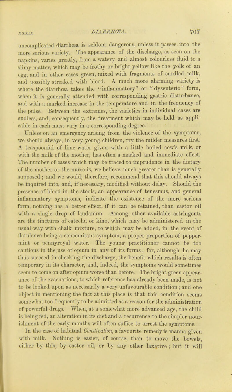 uncomplicated diarrhoea is seldom dangerous, unless it passes into the more serious variety. The appearance of the discharge, as seen on the napkins, varies greatly, from a watery and almost colourless fluid to a slimy matter, which may be frothy or bright yellow like the yolk of an egg, and in other cases green, mixed with fragments of curdled milk, and possibly streaked with blood. A much more alarming variety is where the diarrhoea takes the “inflammatory” or “dysenteric” form, when it is generally attended with corresponding gastric disturbance, and with a marked increase in the temperature and in the frequency of the pulse. Between the extremes, the varieties in individual cases are endless, and, consequently, the treatment which may be held as appli- cable in each must vary in a corresponding degree. Unless on an emergency arising from the violence of the symptoms, we should always, in very young children, try the milder measures first. A teaspoonful of lime water given with a little boiled cow’s milk, or with the milk of the mother, has often a marked and immediate effect. The number of cases which may be traced to imprudence in the dietary of the mother or the nurse is, we believe, much greater than is generally supposed ; and we would, therefore, recommend that this should always be inquired into, and, if necessary, modified without delay. Should the presence of blood in the stools, an appearance of tenesmus, and general inflammatory symptoms, indicate the existence of the more serious form, nothing has a better effect, if it can be retained, than castor oil with a single drop of laudanum. Among other available astringents are the tinctures of catechu or kino, which may be administered in the usual way with chalk mixture, to which may be added, in the event of flatulence being a concomitant symptom, a proper proportion of pepper- mint or pennyroyal water. The young practitioner cannot be too cautious in the use of opium in any of its forms ; for, although he may thus succeed in checking the discharge, the benefit which results is often temporary in its character, and, indeed, the symptoms would sometimes seem to come on after opium worse than before. The bright green appear- ance of the evacuations, to which reference has already been made, is not to be looked upon as necessarily a very unfavourable condition; and one object in mentioning the fact at this place is that this condition seems somewhat too frequently to be admitted as a reason for the administration of powerful drugs. When, at a somewhat more advanced age, the child is being fed, an alteration in its diet and a recurrence to the simpler nour- ishment of the early months will often suffice to arrest the symptoms. In the case of habitual Constipation, a favourite remedy is manna given with milk. Nothing is easier, of course, than to move the bowels, either by this, by castor oil, or by any other laxative; but it will