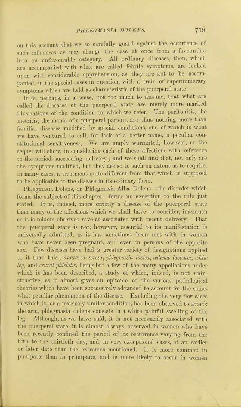 on this account that we so carefully guard against the occurrence of such influences as may change the case at once fiom a favouiahle into an unfavourable category. All ordinary diseases, then, which are accompanied with what are called febrile symptoms, are looked upon with considerable apprehension, as they are apt to be accom- panied, in the special cases in question, with a train of supernumerary symptoms which are held as characteristic of the puerperal state. It is, perhaps, in a sense, not too much to assume, that what are called the diseases of the puerperal state are merely more marked illustrations of the condition to which we refer. The peritonitis, the metritis, the mania of a puerperal patient, are thus nothing more than familiar diseases modified by special conditions, one of which is what we have ventured to call, for lack of a better name, a peculiar con- stitutional sensitiveness. We are amply warranted, however, as the sequel will show, in considering each of these affections with reference to the period succeeding delivery; and we shall find that, not only are the symptoms modified, but they are so to such an extent as to require, in many cases, a treatment quite different from that which is supposed to be applicable to the disease in its ordinary form. Phlegmasia Dolens, or Phlegmasia Alba Dolens—the disorder which forms the subject of this chapter—forms no exception to the rule just stated. It is, indeed, more strictly a disease of the puerperal state than many of the affections which we shall have to consider, inasmuch as it is seldom observed save as associated with recent delivery. That the puerperal state is not, however, essential to its manifestation is universally admitted, as it has sometimes been met with in women who have never been pregnant, and even in persons of the opposite sex. Few diseases have had a greater variety of designations applied to it than this; anasarca serosa, phlegmasia lactea, oedema lacteum, while leg, and crural phlebitis, being but a few of the many appellations under which it has been described, a study of which, indeed, is not unin- structive, as it almost gives an epitome of the various pathological theories which have been successively advanced to account for the some- what peculiar phenomena of the disease. Excluding the very few cases in which it, or a precisely similar condition, has been observed to attack the arm, phlegmasia dolens consists in a white painful swelling of the leg. Although, as we have said, it is not necessarily associated with the puerperal state, it is almost always observed in women who have been recently confined, the period of its occurrence varying from the fifth to the thirtieth day, and, in very exceptional cases, at an earlier or later date than the extremes mentioned. It is more common in pluriparse than in primiparse, and is more likely to occur in women