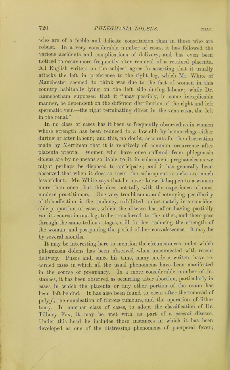 who are of a feeble and delicate constitution than in those who are robust. In a very considerable number of cases, it has followed the various accidents and complications of delivery, and has even been noticed to occur more frequently after removal of a retained placenta. All English writers on the subject agree in asserting that it usually attacks the left in preference to the right leg, which Mr. White of Manchester seemed to think was due to the fact of women in this country habitually lying on the left side during labour; while Dr. Ramsbotham supposed that it “ may possibly, in some inexplicable manner, be dependent on the different distribution of the right and left spermatic vein—the right terminating direct in the vena cava, the left in the renal.” In no class of cases has it been so frequently observed as in women whose strength has been reduced to a low ebb by haemorrhage either during or after labour; and this, no doubt, accounts for the observation made by Merriman that it is relatively of common occurrence after placenta prsevia. Women who have once suffered from phlegmasia dolens are by no means so liable to it in subsequent pregnancies as we might perhaps be disposed to anticipate; and it has generally been observed that when it does so recur the subsequent attacks are much less violent. Mr. White says that he never knew it happen to a woman more than once; but this does not tally with the experience of most modern practitioners. One very troublesome and annoying peculiarity of this affection, is the tendency, exhibited unfortunately in a consider- able proportion of cases, which the disease has, after having partially run its course in one leg, to be transferred to the other, and there pass through the same tedious stages, still further reducing the strength of the woman, and postponing the period of her convalescence—it may be by several months. It may be interesting here to mention the circumstances under which phlegmasia dolens has been observed when unconnected with recent delivery. Puzos and, since his time, many modern writers have re- corded cases in which all the usual phenomena have been manifested in the course of pregnancy. In a more considerable number of in- stances, it has been observed as occurring after abortion, particularly in cases in which the placenta or any other portion of the ovum has been left behind. It has also been found to occur after the removal of polypi, the enucleation of fibrous tumours, and the operation of litho- tomy. In another class of cases, to adopt the classification of Dr. Tilbury Fox, it may be met with as pai’t of a general disease. Under this head he includes those instances in which it has been developed as one of the distressing phenomena of puerperal fever;