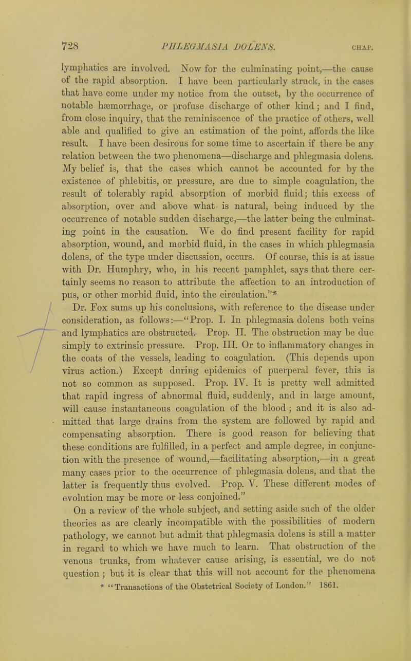 lymphatics are involved. Now for tire culminating point,—the cause of the rapid absorption. I have been particularly struck, in the cases that have come under my notice from the outset, by the occurrence of notable haemorrhage, or profuse discharge of other kind; and I find, from close inquiry, that the reminiscence of the practice of others, well able and qualified to give an estimation of the point, affords the like result. I have been desirous for some time to ascertain if there be any relation between the two phenomena—discharge and phlegmasia dolens. My belief is, that the cases which cannot be accounted for by the existence of phlebitis, or pressure, are due to simple coagulation, the result of tolerably rapid absorption of morbid fluid; this excess of absorption, over and above what is natural, being induced by the occurrence of notable sudden discharge,—the latter being the culminat- ing point in the causation. We do find present facility for rapid absorption, wound, and morbid fluid, in the cases in which phlegmasia dolens, of the type under discussion, occurs. Of course, this is at issue with Dr. Humphry, who, in his recent pamphlet, says that there cer- tainly seems no reason to attribute the affection to an introduction of pus, or other morbid fluid, into the circulation.”* Dr. Fox sums up his conclusions, with reference to the disease under consideration, as follows:—“Prop. I. In phlegmasia dolens both veins and lymphatics are obstructed. Prop. II. The obstruction may be due simply to extrinsic pressure. Prop. III. Or to inflammatory changes in the coats of the vessels, leading to coagulation. (This depends upon virus action.) Except during epidemics of puerperal fever, this is not so common as supposed. Prop. IV. It is pretty well admitted that rapid ingress of abnormal fluid, suddenly, and in large amount, will cause instantaneous coagulation of the blood; and it is also ad- mitted that large drains from the system are followed by rapid and compensating absorption. There is good reason for believing that these conditions are fulfilled, in a perfect and ample degree, in conjunc- tion with the presence of wound,—facilitating absorption,—in a great many cases prior to the occurrence of phlegmasia dolens, and that the latter is frequently thus evolved. Prop. V. These different modes of evolution may be more or less conjoined.” On a review of the whole subject, and setting aside such of the older theories as are clearly incompatible with the possibilities of modern pathology, we cannot but admit that phlegmasia dolens is still a matter in regard to which we have much to learn. That obstruction of the venous trunks, from whatever cause arising, is essential, we do not question ; but it is clear that this will not account for the phenomena * “ Transactions of the Obstetrical Society of London.” 1S61.