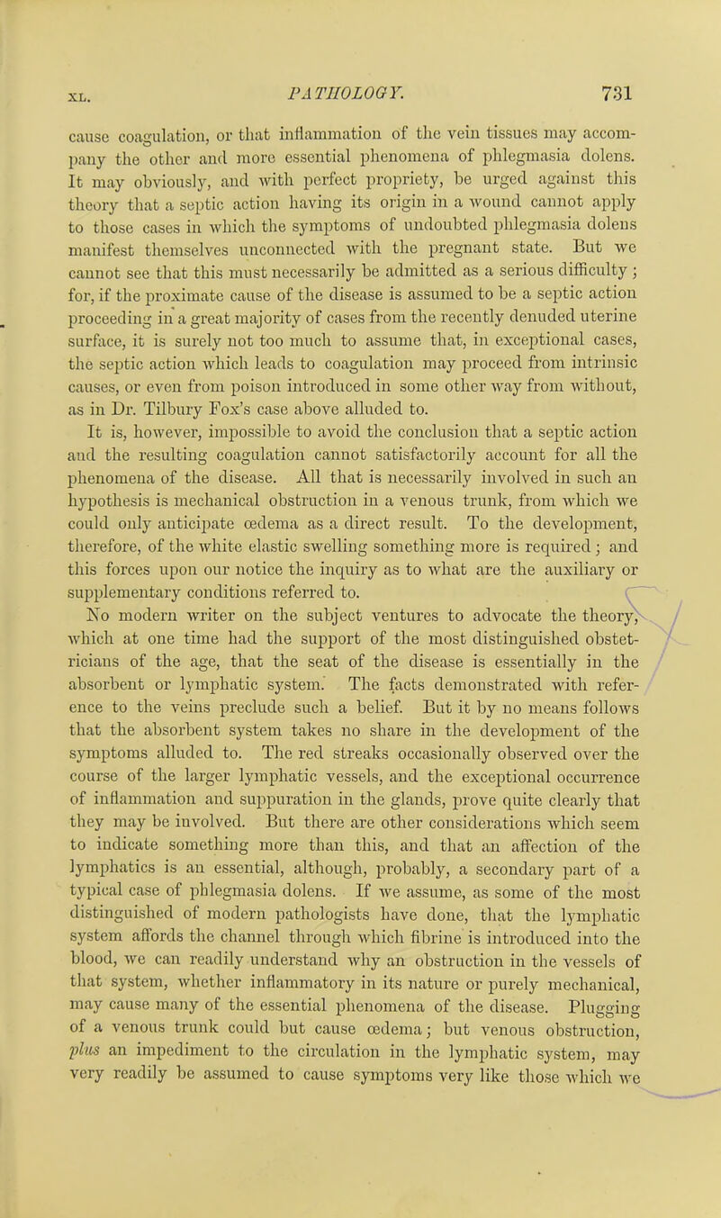 cause coagulation, or that inflammation of the vein tissues may accom- pany the other and more essential phenomena of phlegmasia dolens. It may obviously, and with perfect propriety, be urged against this theory that a septic action having its origin in a wound cannot apply to those cases in which the symptoms of undoubted phlegmasia dolens manifest themselves unconnected with the pregnant state. But we cannot see that this must necessarily be admitted as a serious difficulty ; for, if the proximate cause of the disease is assumed to be a septic action proceeding in a great majority of cases from the recently denuded uterine surface, it is surely not too much to assume that, in exceptional cases, the septic action which leads to coagulation may proceed from intrinsic causes, or even from poison introduced in some other way from without, as in Dr. Tilbury Fox’s case above alluded to. It is, however, impossible to avoid the conclusion that a septic action aud the resulting coagulation cannot satisfactorily account for all the phenomena of the disease. All that is necessarily involved in such au hypothesis is mechanical obstruction in a venous trunk, from which we could only anticipate oedema as a direct result. To the development, therefore, of the white elastic swelling something more is required ; and this forces upon our notice the inquiry as to what are the auxiliary or supplementary conditions referred to. No modern writer on the subject ventures to advocate the theory, which at one time had the support of the most distinguished obstet- ricians of the age, that the seat of the disease is essentially in the absorbent or lymphatic system. The facts demonstrated with refer- ence to the veins preclude such a belief. But it by no means follows that the absorbent system takes no share in the development of the symptoms alluded to. The red streaks occasionally observed over the course of the larger lymphatic vessels, and the exceptional occurrence of inflammation and suppuration in the glands, prove quite clearly that they may be involved. But there are other considerations which seem to indicate something more than this, and that an affection of the lymphatics is an essential, although, probably, a secondary part of a typical case of phlegmasia dolens. If we assume, as some of the most distinguished of modern pathologists have done, that the lymphatic system affords the channel through which fibrine is introduced into the blood, we can readily understand why an obstruction in the vessels of that system, whether inflammatory in its nature or purely mechanical, may cause many of the essential phenomena of the disease. Plugging of a venous trunk could but cause oedema; but venous obstruction, plus an impediment to the circulation in the lymphatic system, may very readily be assumed to cause symptoms very like those which we