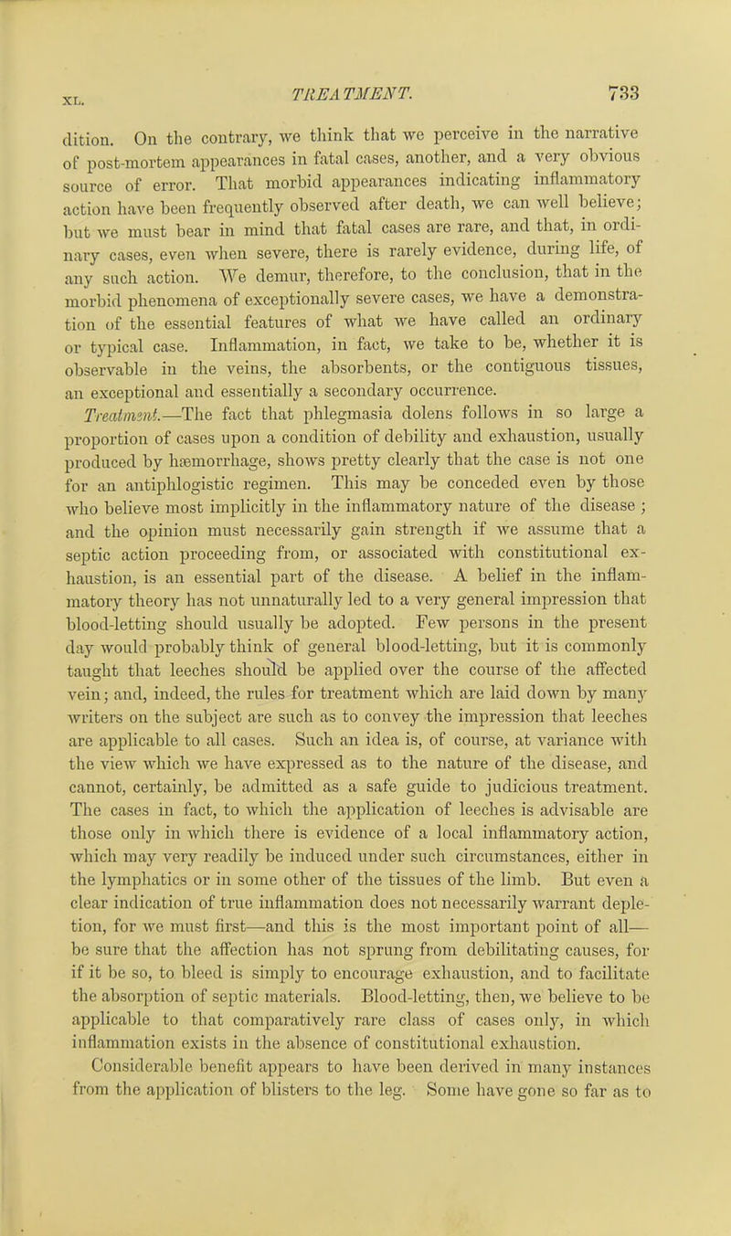 dition. On the contrary, we think that we perceive in the narrative of post-mortem appearances in fatal cases, another, and a very obvious source of error. That morbid appearances indicating inflammatory action have been frequently observed after death, we can well believe; but we must bear in mind that fatal cases are rare, and that, in ox di- nary cases, even when severe, there is rarely evidence, during life, of any such action. We demur, therefore, to the conclusion, that in the morbid phenomena of exceptionally sevei’e cases, we have a demonstra- tion of the essential features of what we have called an ordinary or typical case. Inflammation, in fact, we take to be, whether it is observable in the veins, the absorbents, or the contiguous tissues, an exceptional and essentially a secondary occurrence. Treatment.—The fact that phlegmasia dolens follows in so large a pi'oportion of cases upon a condition of debility and exhaustion, usually produced by heemorrhage, shows pretty clearly that the case is not one for an antiphlogistic regimen. This may be conceded even by those who believe most implicitly in the inflammatoiy nature of the disease ; and the opinion must necessarily gain strength if we assume that a septic action proceeding from, or associated Avith constitutional ex- haustion, is an essential part of the disease. A belief in the inflam- matory theory has not unnaturally led to a very general impression that blood-letting should usually be adopted. Few persons in the present day Avould probably think of general blood-letting, but it is commonly taught that leeches should be applied over the course of the affected Arein; and, indeed, the rules for treatment which are laid doAvn by many Avriters on the subject are such as to convey the impression that leeches are applicable to all cases. Such an idea is, of coui’se, at variance with the vieAv Avlxich Ave have expressed as to the nature of the disease, and cannot, certainly, be admitted as a safe guide to judicious treatment. The cases in fact, to Avhicli the application of leeches is advisable are those only in Avhicli there is evidence of a local inflammatory action, Avhich may veiy readily be induced under such circumstances, either in the lymphatics or in some other of the tissues of the limb. But even a clear indication of true inflammation does not necessarily warrant deple- tion, for Ave must first—and this is the most important point of all— be sure that the affection has not sprung from debilitating causes, for if it be so, to bleed is simply to encourage exhaustion, and to facilitate the absorption of septic materials. Blood-letting, then, we believe to be applicable to that comparatively rare class of cases only, in Avhich inflaiximation exists in the absence of constitutional exhaustion. Considerable benefit appears to have beeix derived in many instances from the application of blisters to the leg. Some have gone so far as to