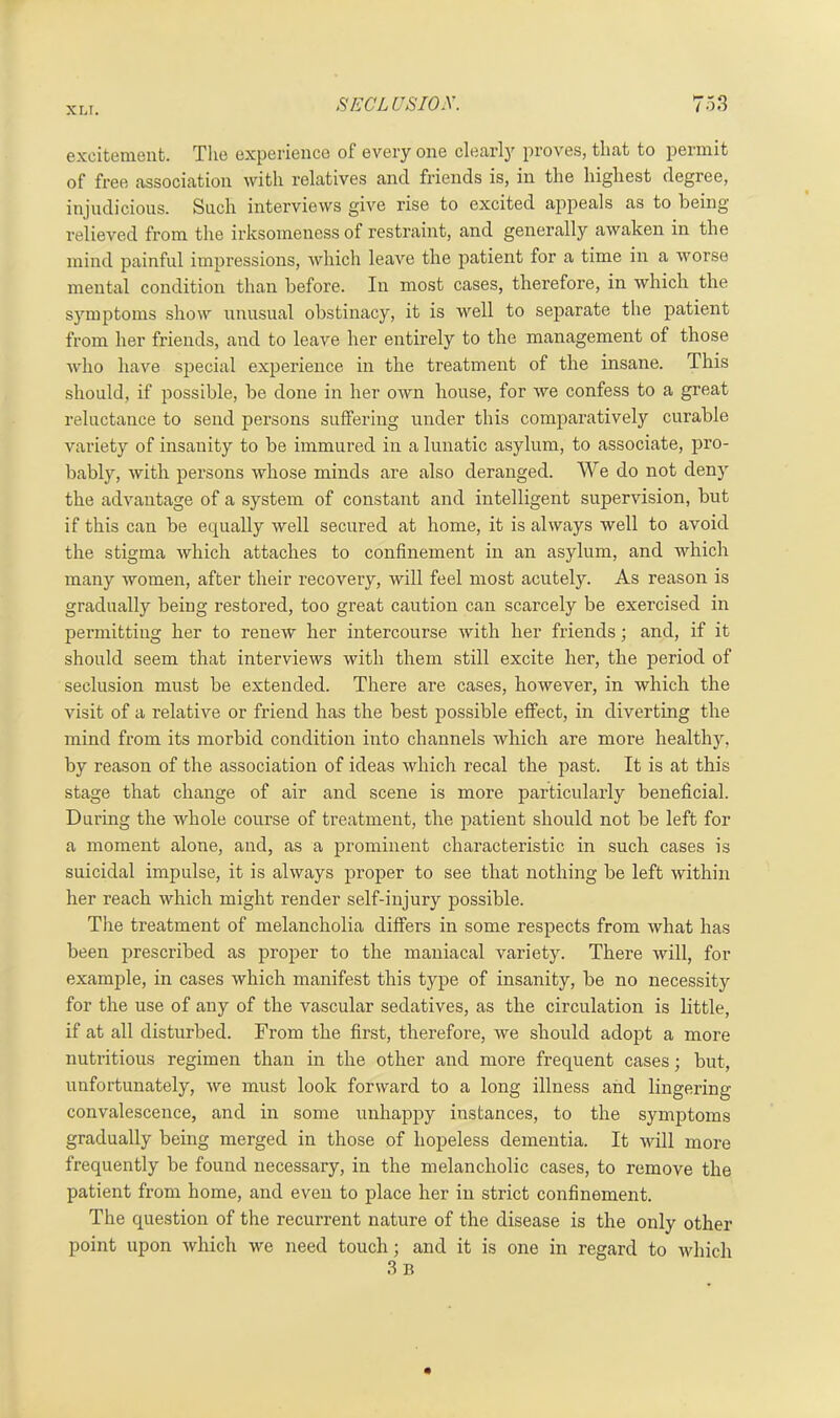 XL I. excitement. The experience of every one clearly proves, that to permit of free association with relatives and friends is, in the highest degree, injudicious. Such interviews give rise to excited appeals as to being relieved from the irksomeness of restraint, and generally awaken in the mind painful impressions, which leave the patient for a time in a worse mental condition than before. In most cases, therefore, in which the symptoms show unusual obstinacy, it is well to separate the patient from her friends, and to leave her entirely to the management of those who have special experience in the treatment of the insane. This should, if possible, be done in her own house, for we confess to a great reluctance to send persons suffering under this comparatively curable variety of insanity to be immured in a lunatic asylum, to associate, pro- bably, with persons whose minds are also deranged. We do not deny the advantage of a system of constant and intelligent supervision, but if this can be equally well secured at home, it is always well to avoid the stigma which attaches to confinement in an asylum, and which many women, after their recovery, will feel most acutely. As reason is gradually being restored, too great caution can scarcely be exercised in permitting her to renew her intercourse with her friends; and, if it should seem that interviews with them still excite her, the period of seclusion must be extended. There are cases, however, in which the visit of a relative or friend has the best possible effect, in diverting the mind from its morbid condition into channels which are more healthy, by reason of the association of ideas which recal the past. It is at this stage that change of air and scene is more particularly beneficial. During the whole course of treatment, the patient should not be left for a moment alone, and, as a prominent characteristic in such cases is suicidal impulse, it is always proper to see that nothing be left within her reach which might render self-injury possible. The treatment of melancholia differs in some respects from what has been prescribed as proper to the maniacal variety. There will, for example, in cases which manifest this type of insanity, be no necessity for the use of any of the vascular sedatives, as the circulation is little, if at all disturbed. From the first, therefore, we should adopt a more nutritious regimen than in the other and more frequent cases; but, unfortunately, we must look forward to a long illness and lingering- convalescence, and in some unhappy instances, to the symptoms gradually being merged in those of hopeless dementia. It will more frequently be found necessary, in the melancholic cases, to remove the patient from home, and even to place her in strict confinement. The question of the recurrent nature of the disease is the only other point upon which we need touch; and it is one in regard to which 3 b