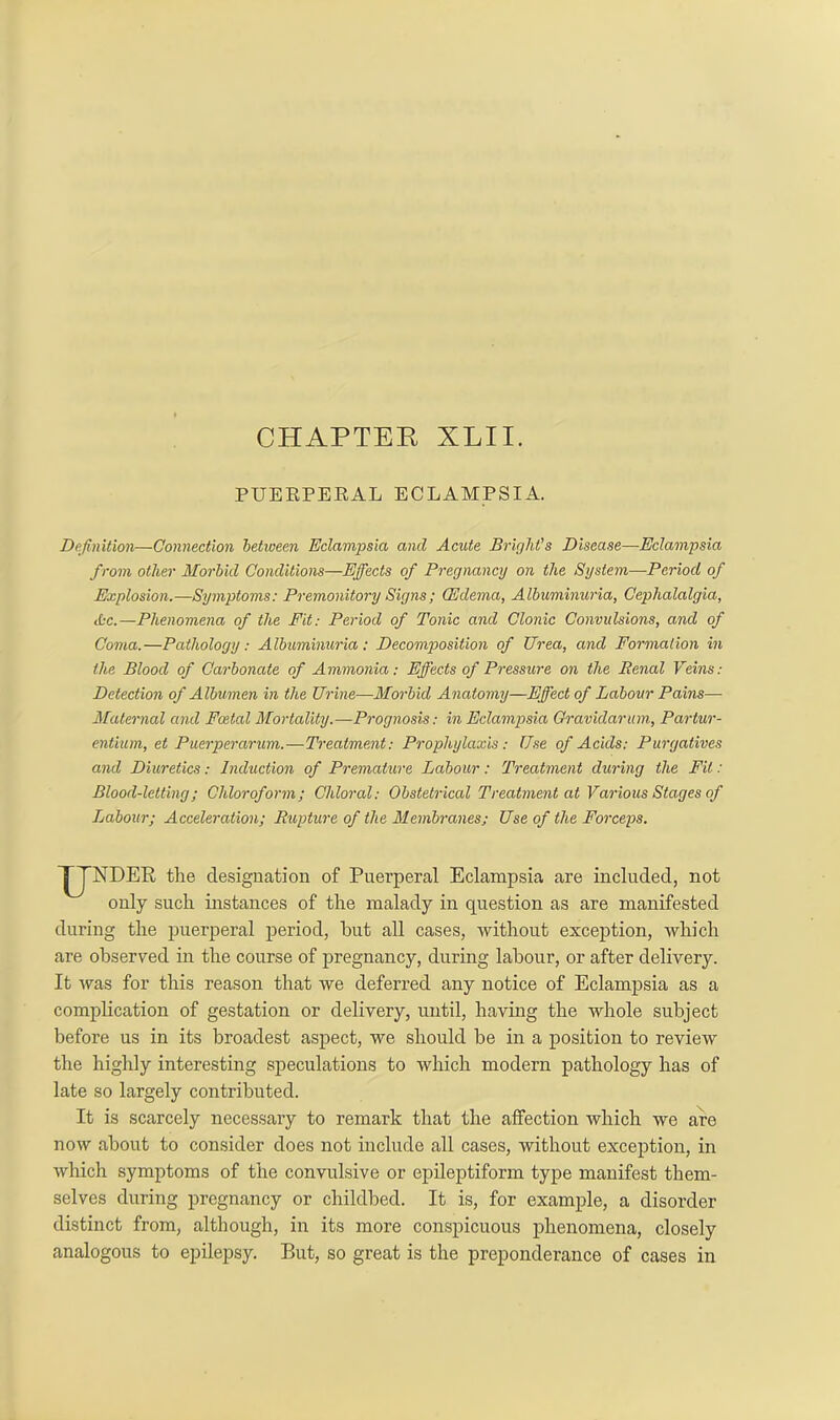 PUERPERAL ECLAMPSIA. Definition—Connection between Eclampsia, and Acute Bright’s Disease—Eclampsia from other Morbid Conditions—Effects of Pregnancy on the System—Period of Explosion.—Symptoms: Premonitory Signs; CEdema, Albuminuria, Cephalalgia, Ac.—Phenomena of the Fit: Period of Tonic and Clonic Convulsions, and of Coma.—Pathology: Albuminuria: Decomposition of Urea, and Formation in the Blood of Carbonate of Ammonia: Effects of Pressure on the Renal Veins: Detection of Albumen in the Urine—Morbid Anatomy—Effect of Labour Pains- Maternal and Foetal Mortality.—Prognosis: in Eclampsia Gravidarum, Partur- entium, et Puerperarum.—Treatment: Prophylaxis: Use of Acids: Purgatives and Diuretics: Induction of Premature Labour: Treatment during the Fit: Blood-letting; Chloroform; Chloral: Obstetrical Treatment at Various Stages of Labour; Acceleration; Rupture of the Membranes; Use of the Forceps. UNDER the designation of Puerperal Eclampsia are included, not only such instances of the malady in question as are manifested during the puerperal period, hut all cases, without exception, which are observed in the course of pregnancy, during labour, or after delivery. It was for this reason that we deferred any notice of Eclampsia as a complication of gestation or delivery, until, having the whole subject before us in its broadest aspect, we should be in a position to review the highly interesting speculations to which modern pathology has of late so largely contributed. It is scarcely necessary to remark that the affection which we are now about to consider does not include all cases, without exception, in which symptoms of the convulsive or epileptiform type manifest them- selves during pregnancy or childbed. It is, for example, a disorder distinct from, although, in its more conspicuous phenomena, closely analogous to epilepsy. But, so great is the preponderance of cases in