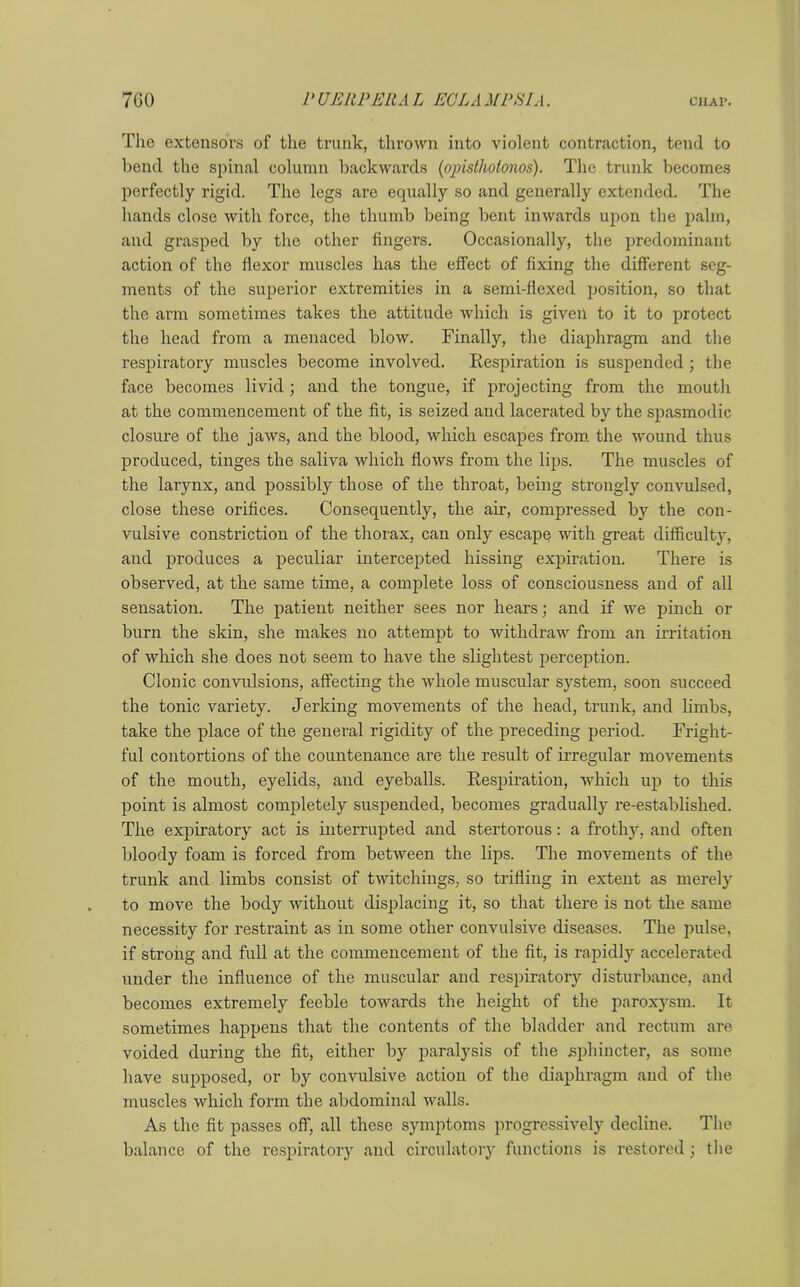 The extensors of the trunk, thrown into violent contraction, tend to bend the spinal column backwards (opisthotonos). The trunk becomes perfectly rigid. The legs are equally so and generally extended. The hands close with force, the thumb being bent inwards upon the palm, and grasped by the other fingers. Occasionally, the predominant action of the flexor muscles has the effect of fixing the different seg- ments of the superior extremities in a semi-flexed position, so that the arm sometimes takes the attitude which is given to it to protect the head from a menaced blow. Finally, the diaphragm and the respiratory muscles become involved. Respiration is suspended ; the face becomes livid; and the tongue, if projecting from the mouth at the commencement of the fit, is seized and lacerated by the spasmodic closure of the jaws, and the blood, which escapes from the wound thus produced, tinges the saliva which flows from the lips. The muscles of the larynx, and possibly those of the throat, being strongly convulsed, close these orifices. Consequently, the air, compressed by the con- vulsive constriction of the thorax, can only escape with great difficulty, and produces a peculiar intercepted hissing expiration. There is observed, at the same time, a complete loss of consciousness and of all sensation. The patient neither sees nor hears; and if we pinch or burn the skin, she makes no attempt to withdraw from an irritation of which she does not seem to have the slightest perception. Clonic convulsions, affecting the whole muscular system, soon succeed the tonic variety. Jerking movements of the head, trunk, and limbs, take the place of the general rigidity of the preceding period. Fright- ful contortions of the countenance are the result of irregular movements of the mouth, eyelids, and eyeballs. Respiration, which up to this point is almost completely suspended, becomes gradually re-established. The expiratory act is interrupted and stertorous: a frothy, and often bloody foam is forced from between the lips. The movements of the trunk and limbs consist of twitchings, so trifling in extent as merely to move the body without displacing it, so that there is not the same necessity for restraint as in some other convulsive diseases. The pulse, if strong and full at the commencement of the fit, is rapidly accelerated under the influence of the muscular and respiratory disturbance, and becomes extremely feeble towards the height of the paroxysm. It sometimes happens that the contents of the bladder and rectum are voided during the fit, either by paralysis of the sphincter, as some have supposed, or by convulsive action of the diaphragm and of the muscles which form the abdominal walls. As the fit passes off, all these symptoms progressively decline. The balance of the respiratory and circulatory functions is restored; the