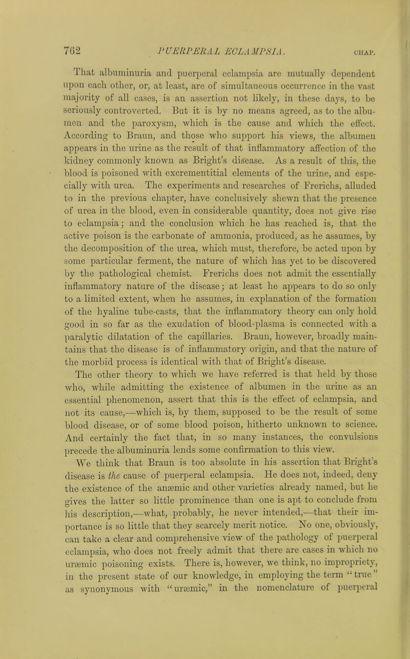 That albuminuria and puerperal eclampsia are mutually dependent upon each other, or, at least, are of simultaneous occurrence in the vast majority of all cases, is an assertion not likely, in these days, to be seriously controverted. But it is by no means agreed, as to the albu- men and the paroxysm, which is the cause and which the effect. According to Braun, and those who support his views, the albumen appears in the urine as the result of that inflammatory affection of the kidney commonly known as Bright’s disease. As a result of this, the blood is poisoned with excrementitial elements of the urine, and espe- cially with urea. The experiments and researches of Frerichs, alluded to in the previous chapter, have conclusively shewn that the presence of urea in the blood, even in considerable quantity, does not give rise to eclampsia; and the conclusion which he has reached is, that the active poison is the carbonate of ammonia, produced, as he assumes, by the decomposition of the urea, which must, therefore, be acted upon by some particular ferment, the nature of which has yet to be discovered by the pathological chemist. Frerichs does not admit the essentially inflammatory nature of the disease; at least he appears to do so only to a limited extent, when he assumes, in explanation of the formation of the hyaline tube-casts, that the inflammatory theory can only hold good in so far as the exudation of blood-plasma is connected with a paralytic dilatation of the capillaries. Braun, however, broadly main- tains that the disease is of inflammatory origin, and that the nature of the morbid process is identical with that of Bright’s disease. The other theory to which we have referred is that held by those who, while admitting the existence of albumen in the urine as an essential phenomenon, assert that this is the effect of eclampsia, and not its cause,—which is, by them, supposed to be the result of some blood disease, or of some blood poison, hitherto unknown to science. And certainly the fact that, in so many instances, the convulsions precede the albuminuria lends some confirmation to this view. We think that Braun is too absolute in his assertion that Bright’s disease is the cause of puerperal eclampsia. He does not, indeed, deny the existence of the anaemic and other varieties already named, but he gives the latter so little prominence than one is apt to conclude from his description,—what, probably, he never intended,—that their im- portance is so little that they scarcely merit notice. No one, obviously, can take a clear and comprehensive view of the pathology of puerperal eclampsia, who does not freely admit that there are cases in which no uraemic poisoning exists. There is, however, we think, no impropriety, in the present state of our knowledge, in employing the term “true as synonymous with “ uraemic,” in the nomenclature of puerperal