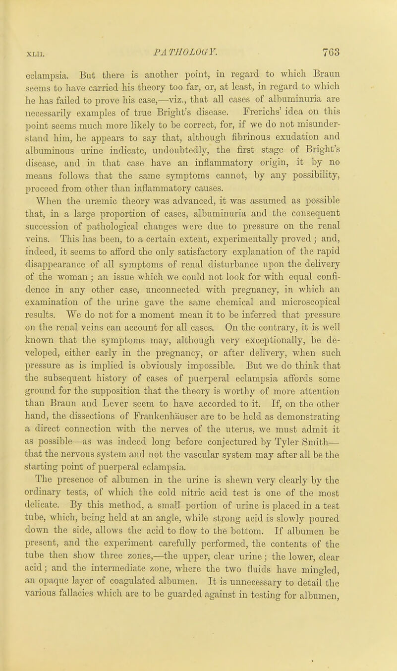 eclampsia. But there is another point, in regard to which Braun seems to have carried his theory too far, or, at least, in regard to which he has failed to prove his case,—viz., that all cases of albuminuria are necessarily examples of true Bright’s disease. Frerichs’ idea on this point seems much more likely to be correct, for, if we do not misunder- stand him, he appears to say that, although fibrinous exudation and albuminous urine indicate, undoubtedly, the first stage of Bright’s disease, and in that case have an inflammatory origin, it by no meaus follows that the same symptoms cannot, by any possibility, proceed from other than inflammatory causes. When the uraemic theory was advanced, it was assumed as possible that, in a large proportion of cases, albuminuria and the consequent succession of pathological changes were due to pressure on the renal veins. This has been, to a certain extent, experimentally proved; and, indeed, it seems to afford the only satisfactory explanation of the rapid disappearance of all symptoms of renal disturbance upon the delivery of the woman • an issue which we could not look for with equal confi- dence in any other case, unconnected with pregnancy, in which an examination of the urine gave the same chemical and microscopical results. We do not for a moment mean it to be inferred that pressure on the renal veins can account for all cases. On the contrary, it is well known that the symptoms may, although very exceptionally, be de- veloped, either early in the pregnancy, or after delivery, when snch pressure as is implied is obviously impossible. But we do think that the subsequent history of cases of puerperal eclampsia affords some ground for the supposition that the theory is worthy of more attention than Braun and Lever seem to have accorded to it. If, on the other hand, the dissections of Frankenhauser are to be held as demonstrating a direct connection with the nerves of the uterus, we must admit it as possible—as was indeed long before conjectured by Tyler Smith— that the nervous system and not the vascular system may after all be the starting point of puerperal eclampsia. The presence of albumen in the urine is shewn very clearly by the ordinary tests, of which the cold nitric acid test is one of the most delicate. By this method, a small portion of urine is placed in a test tube, which, being held at an angle, while strong acid is slowly poured down the side, allows the acid to flow to the bottom. If albumen be present, and the experiment carefully performed, the contents of the tube then show three zones,—the upper, clear urine; the lower, clear acid; and the intermediate zone, where the two fluids have mingled, an opaque layer of coagulated albumen. It is unnecessary to detail the various fallacies which are to be guarded against in testing for albumen,