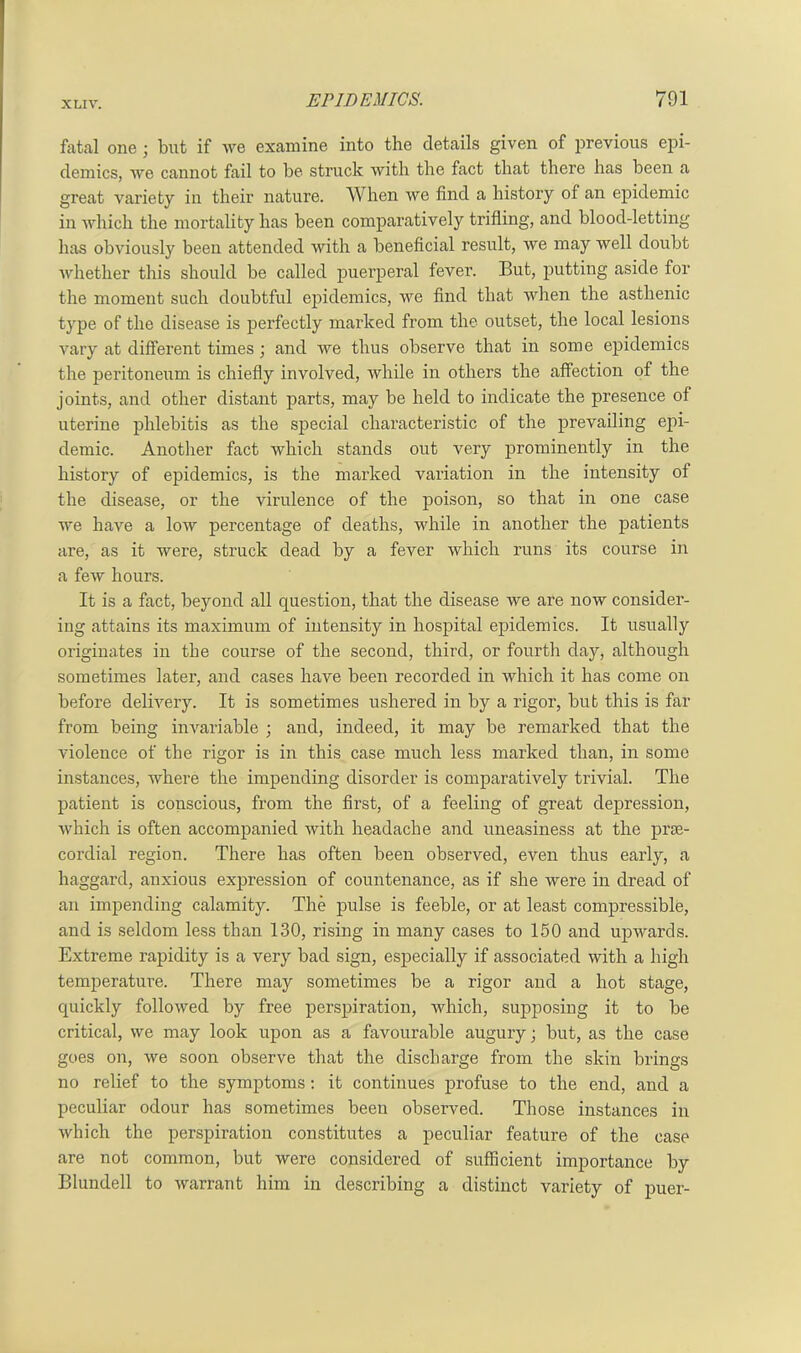 fatal one ; but if we examine into the details given of previous epi- demics, we cannot fail to be struck with the fact that there has been a great variety in their nature. When we find a history of an epidemic in which the mortality has been comparatively trifling, and blood-letting has obviously been attended with a beneficial result, we may well doubt whether this should be called puerperal fever. But, putting aside for the moment such doubtful epidemics, we find that when the asthenic type of the disease is perfectly marked from the outset, the local lesions vary at different times; and we thus observe that in some epidemics the peritoneum is chiefly involved, while in others the affection of the joints, and other distant parts, may be held to indicate the presence of uterine phlebitis as the special characteristic of the prevailing epi- demic. Another fact which stands out very prominently in the history of epidemics, is the marked variation in the intensity of the disease, or the virulence of the poison, so that in one case we have a low percentage of deaths, while in another the patients are, as it were, struck dead by a fever which runs its course in a few hours. It is a fact, beyond all question, that the disease we are now consider- ing attains its maximum of intensity in hospital epidemics. It usually originates in the course of the second, third, or fourth day, although sometimes later, and cases have been recorded in which it has come on before delivery. It is sometimes ushered in by a rigor, but this is far from being invariable ; and, indeed, it may be remarked that the violence of the rigor is in this case much less marked than, in some instances, where the impending disorder is comparatively trivial. The patient is conscious, from the first, of a feeling of great depression, which is often accompanied with headache and uneasiness at the prse- corclial region. There has often been observed, even thus early, a haggard, anxious expression of countenance, as if she were in dread of an impending calamity. The pulse is feeble, or at least compressible, and is seldom less than 130, rising in many cases to 150 and upwards. Extreme rapidity is a very bad sign, especially if associated with a high temperature. There may sometimes be a rigor and a hot stage, quickly followed by free perspiration, which, supposing it to be critical, we may look upon as a favourable augury; but, as the case goes on, we soon observe that the discharge from the skin brings no relief to the symptoms: it continues profuse to the end, and a peculiar odour has sometimes been observed. Those instances in which the perspiration constitutes a peculiar feature of the case are not common, but were considered of sufficient importance by Blundell to warrant him in describing a distinct variety of puer-