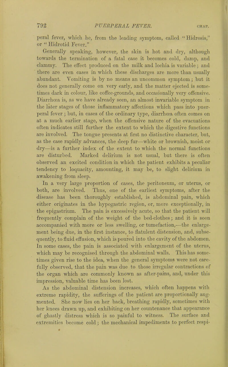 peral fever, which he, from the leading symptom, called “Hidrosis,” or “ Hidrotid Fever.” Generally speaking, however, the skin is hot and dry, although towards the termination of a fatal case it becomes cold, damp, and clammy. The effect produced on the milk and lochia is variable ; and there are even cases in which these discharges are more than usually abundant. Vomiting is by no means an uncommon symptom; but it does not generally come on very early, and the matter ejected is some- times dark in colour, like coffee-grounds, and occasionally very offensive. Diarrhoea is, as we have already seen, an almost invariable symptom in the later stages of those inflammatory affections which pass into puer- peral fever ; but, in cases of the ordinary type, diarrhoea often comes on at a much earlier stage, when the offensive nature of the evacuations often indicates still further the extent to which the digestive functions are involved. The tongue presents at first no distinctive character, but, as the case rapidly advances, the deep fur—white or brownish, moist or dry—is a further index of the extent to which the normal functions are disturbed. Marked delirium is not usual, but there is often observed an excited condition in which the patient exhibits a peculiar tendency to loquacity, amounting, it may be, to slight delirium in awakening from sleep. In a very large proportion of cases, the peritoneum, or uterus, or both, are involved. Thus, one of the earliest symptoms, after the disease has been thoroughly established, is abdominal pain, which either originates in the hypogastric region, or, more exceptionally, in the epigastrium. The pain is excessively acute, so that the patient will frequently complain of the weight of the bed-clothes; and it is soon accompanied with more or less swelling, or tumefaction,-—the enlarge- ment being due, in the first instance, to flatulent distension, and, subse- quently, to fluid effusion, which is poured into the cavity of the abdomen. In some cases, the pain is associated with enlargement of the uterus, which may be recognised through the abdominal walls. This has some- times given rise to the idea, when the general symptoms were not care- fully observed, that the pain was due to those irregular contractions of the organ which are commonly known as after-pains, and, under this impression, valuable time has been lost. As the abdominal distension increases, which often happens with extreme rapidity, the sufferings of the patient are proportionally aug- mented. She now lies on her back, breathing rapidly, sometimes with her knees drawn up, and exhibiting on her countenance that appearance of ghastly distress which is so painful to witness. The surface and extremities become cold ; the mechanical impediments to perfect respi-