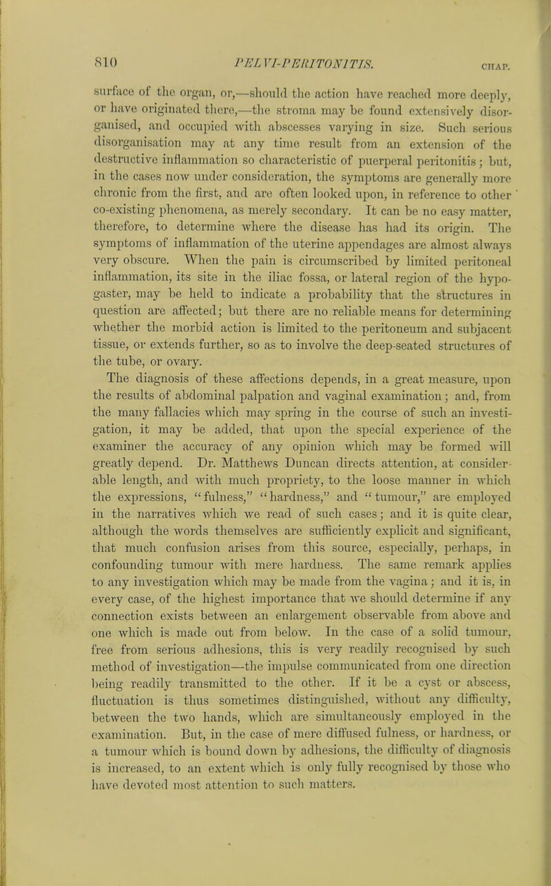 cnAP. surface of the organ, or,—should the action have reached more deeply, or have originated there,—the stroma may be found extensively disor- ganised, and occupied with abscesses varying in size. Such serious disorganisation may at any time result from an extension of the destructive inflammation so characteristic of puerperal peritonitis; but, in the cases now under consideration, the symptoms are generally more chronic from the first, and are often looked upon, in reference to other co-existing phenomena, as merely secondary. It can be no easy matter, therefore, to determine where the disease has had its origin. The symptoms of inflammation of the uterine appendages are almost always very obscure. When the pain is circumscribed by limited peritoneal inflammation, its site in the iliac fossa, or lateral region of the hypo- gaster, may be held to indicate a probability that the structures in question are affected; but there are no reliable means for determining whether the morbid action is limited to the peritoneum and subjacent tissue, or extends further, so as to involve the deep-seated structures of the tube, or ovary. The diagnosis of these affections depends, in a great measure, upon the results of abdominal palpation and vaginal examination; and, from the many fallacies which may spring in the course of such an investi- gation, it may be added, that upon the special experience of the examiner the accuracy of any opinion which may be formed will greatly depend. Dr. Matthews Duncan directs attention, at consider- able length, and with much propriety, to the loose manner in which the expressions, “fulness,” “hardness,” and “tumour,” are employed in the narratives which we read of such cases; and it is quite clear, although the words themselves are sufficiently explicit and significant, that much confusion arises from this source, especially, perhaps, in confounding tumour with mere hardness. The same remark applies to any investigation which may be made from the vagina; and it is, in every case, of the highest importance that we should determine if any connection exists between an enlargement observable from above and one which is made out from below. In the case of a solid tumour, free from serious adhesions, this is very readily recognised by such method of investigation—the impulse communicated from one direction being readily transmitted to the other. If it be a cyst or abscess, fluctuation is thus sometimes distinguished, without any difficulty, between the two hands, which are simultaneously employed in the examination. But, in the case of mere diffused fulness, or hardness, or a tumour which is bound down by adhesions, the difficulty of diagnosis is increased, to an extent which is only fully recognised by those who have devoted most attention to such matters.