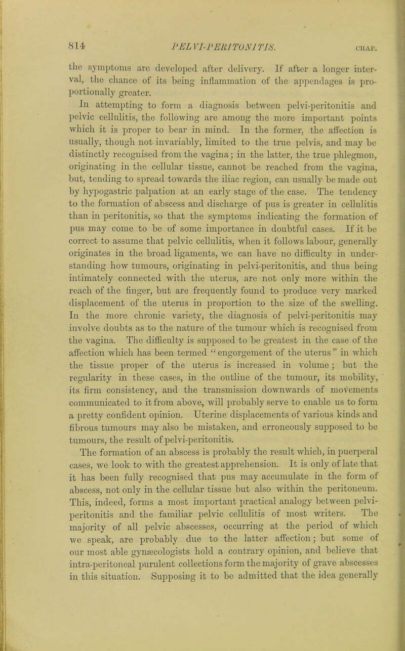 the symptoms are developed after delivery. If after a longer inter- val, the chance of its being inflammation of the appendages is pro- portionally greater. In attempting to form a diagnosis between pelvi-peritonitis and pelvic cellulitis, the following are among the more important points which it is proper to bear in mind. In the former, the affection is usually, though not invariably, limited to the true pelvis, and may be distinctly recognised from the vagina; in the latter, the true phlegmon, originating in the cellular tissue, cannot be reached from the vagina, but, tending to spread towards the iliac region, can usually be made out by hypogastric palpation at an early stage of the case. The tendency to the formation of abscess and discharge of pus is greater in cellulitis than in peritonitis, so that the symptoms indicating the formation of pus may come to be of some importance in doubtful cases. If it be correct to assume that pelvic cellulitis, when it follows labour, generally originates in the broad ligaments, we can have no difficulty in under- standing how tumours, originating in pelvi-peritonitis, and thus being intimately connected with the uterus, are not only more within the reach of the finger, but are frequently found to produce very marked displacement of the uterus in proportion to the size of the swelling. In the more chronic variety, the diagnosis of pelvi-peritonitis may involve doubts as to the nature of the tumour which is recognised from the vagina. The difficulty is supposed to be greatest in the case of the affection which has been termed “engorgement of the uterus” in which the tissue proper of the uterus is increased in volume; but the regularity in these cases, in the outline of the tumour, its mobility, its firm consistency, and the transmission downwards of movements communicated to it from above, will probably serve to enable us to form a pretty confident opinion. Uterine displacements of various kinds and fibrous tumours may also be mistaken, and erroneously supposed to be tumours, the result of pelvi-peritonitis. The formation of an abscess is probably the result which, in puerperal cases, we look to with the greatest apprehension. It is only of late that it has been fully recognised that pus may accumulate in the form of abscess, not only in the cellular tissue but also within the peritoneum. This, indeed, forms a most important practical analogy between pelvi- peritonitis and the familiar pelvic cellulitis of most writers. The majority of all pelvic abscesses, occurring at the period of which we speak, are probably due to the latter affection; but some of our most able gynaecologists hold a contrary opinion, and believe that intra-peritoncal purulent collections form the majority of grave abscesses in this situation. Supposing it to be admitted that the idea generally