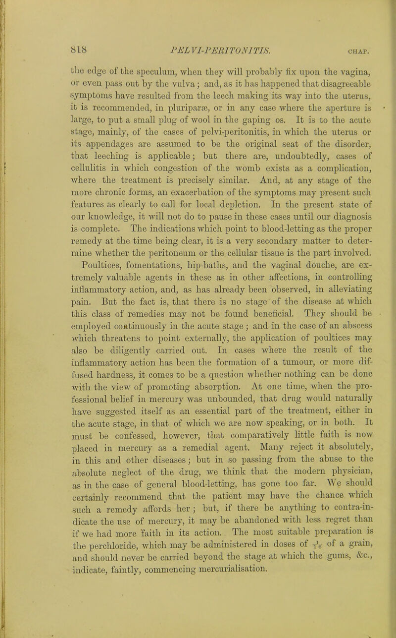 the edge of the speculum, when they will probably fix upon the vagina, or even pass out by the vulva; and, as it has happened that disagreeable symptoms have resulted from the leech making its way into the uterus, it is recommended, in pluriparse, or in any case where the aperture is large, to put a small plug of wool in the gaping os. It is to the acute stage, mainly, of the cases of pelvi-peritonitis, in which the uterus or its appendages are assumed to be the original seat of the disorder, that leeching is applicable; but there are, undoubtedly, cases of cellulitis in which congestion of the womb exists as a complication, where the treatment is precisely similar. And, at any stage of the more chronic forms, an exacerbation of the symptoms may present such features as clearly to call for local depletion. In the present state of our knowledge, it will not do to pause in these cases until our diagnosis is complete. The indications which point to blood-letting as the proper remedy at the time being clear, it is a very secondary matter to deter- mine whether the peritoneum or the cellular tissue is the part involved. Poultices, fomentations, hip-baths, and the vaginal douche, are ex- tremely valuable agents in these as in other affections, in controlling inflammatory action, and, as has already been observed, in alleviating pain. But the fact is, that there is no stage of the disease at which this class of remedies may not be found beneficial. They should be employed continuously in the acute stage ; and in the case of an abscess which threatens to point externally, the application of poultices may also be diligently carried out. In cases where the result of the inflammatory action has been the formation of a tumour, or more dif- fused hardness, it comes to be a question whether nothing can be done with the view of promoting absorption. At one time, when the pro- fessional belief in mercury was unbounded, that drug would naturally have suggested itself as an essential part of the treatment, either in the acute stage, in that of which we are now speaking, or in both. It must be confessed, however, that comparatively little faith is now placed in mercury as a remedial agent. Many reject it absolutely, in this and other diseases; but in so passing from the abuse to the absolute neglect of the drug, we think that the modern physician, as in the case of general blood-letting, has gone too far. We should certainly recommend that the patient may have the chance which such a remedy affords her; but, if there be anything to contra-in- dicate the use of mercury, it may be abandoned with less regret than if we had more faith in its action. The most suitable preparation is the perchloride, which may be administered in doses of To of a gnun> and should never be carried beyond the stage at which the gums, Ac., indicate, faintly, commencing mercurialisation.