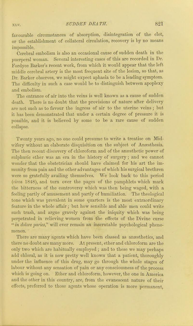 favourable circumstances of absorption, disintegration of the clot, or the establishment of collateral circulation, recovery is by no means impossible. Cerebral embolism is also an occasional cause of sudden death in the puerperal woman. Several interesting cases of this are recorded in Dr. Fordyce Barker’s recent work, from which it would appear that the left middle cerebral artery is the most frequent site of the lesion, so that, as Dr. Barker observes, we might expect aphasia to be a leading symptom. The difficulty in such a case would be to distinguish between apoplexy and embolism. The entrance of air into the veins is well known as a cause of sudden death. There is no doubt that the provisions of nature after delivery are not such as to favour the ingress of air to the uterine veins ; but it has been demonstrated that under a certain degree of pressure it is possible, and it is believed by some to be a rare cause of sudden collapse. Twenty years ago, no one could presume to write a treatise on Mid- wifery without an elaborate disquisition on the subject of Anaesthesia. The then recent discovery of chloroform and of the anaesthetic power of sulphuric ether was an era in the history of surgery; and we cannot wonder that the obstetrician should have claimed for his art the im- munity from pain and the other advantages of which his surgical brethren were so gratefully availing themselves. We look back to this period (circa 1848), and turn over the pages of the pamphlets which mark the bitterness of the controversy which was then being waged, with a feeling partly of amusement and partly of humiliation. The theological tone which was prevalent in some quarters is the most extraordinary feature in the whole affair; but how sensible and able men could write such trash, and argue gravely against the iniquity which was being perpetrated in relieving women from the effects of the Divine curse “in doloreparies,” will ever remain an inscrutable psychological pheno- menon. There are many agents which have been classed as anaesthetics, and there no doubt are many more. At present, ether and chloroform are the only two which are habitually employed; and to these we may perhaps add chloral, as it is now pretty well known that a patient, thoroughly under the influence of this drug, may go through the whole stages of labour without any sensation of pain or any consciousness of the process which is going on. Ether and chloroform, however, the one in America and the other in this country, are, from the evanescent nature of their effects, preferred to those agents whose operation is more permanent,