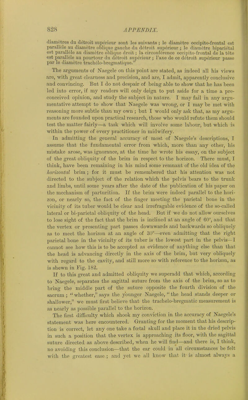 diametres du detroit superieur sont les suivants ; le diametre occipito-frontal est parallele au diametre oblique gauche du detroit superieur ; le diametre biparietal est parall61e au diam6tre oblique droit; la circonffirenco occipito-frontal de la tete est parallele au pourtour du detroit superieur ; l’axe de ce detroit superieur passe par lo diametre trachblo-bregmatique.” The arguments of Naegele on this point are stated, as indeed all his views are, with great clearness and precision, and are, I admit, apparently conclusive and convincing. But I do not despair of being able to show that he has been led into error, if my readers will only deign to put aside for a time a pre- conceived opinion, and study the subject in nature. I may fail in any argu- mentative attempt to show that Naegele was wrong, or I may be met with reasoning more subtle than my own ; but I would only ask that, as my argu- ments are founded upon practical research, those who would refute them should test the matter fairly—a task which will involve some labour, but which is within the power of every practitioner in midwifery. In admitting the general accuracy of most of Naegele’s descriptions, I assume that the fundamental error from which, more than any othei-, his mistake arose, was ignorance, at the time he wrote his essay, on the subject of the great obliquity of the brim in respect to the horizon. There must, I think, have been remaining in his mind some remnant of the old idea of the horizontal brim ; for. it must be remembered that his attention was not directed to the subject of the relation which the pelvis bears to the trunk and limbs, until some years after the date of the publication of his paper on the mechanism of parturition. If the brim were indeed parallel to the hori- zon, or nearly so, the fact of the finger meeting the parietal bone in the vicinity of its tuber would be clear and irrefragable evidence of the so-called lateral or bi-parietal obliquity of the head. But if we do not allow ourselves to lose sight of the fact that the brim is inclined at an angle of 60°, and that the vertex or presenting part passes downwards and backwards so obliquely as to meet the horizon at an angle of 30°—even admitting that the right parietal bone in the vicinity of its tuber is the lowest part in the pelvis— I cannot see how this is to be accepted as evidence of anything else than that the head is advancing directly in the axis of the brim, but very obliquely with regard to the cavity, and still more so with reference to the horizon, as is shewn in Fig. 182. If to this great and admitted obliquity we superadd that which, according to Naegele, separates the sagittal suture from the axis of the brim, so as to bring the middle part of the suture opposite the fourth division of the sacrum ; “whether,” says the younger Naegele, “the head stands deeper or shallower,” we must first believe that the txachelo-bregmatic measurement is as nearly as possible parallel to the horizon. The first difficulty which shook my conviction in the accuracy of Naegele’s statement was here encountered. Granting for the moment that his descrip- tion is correct, let any one take a foetal skull and place it in the dried pelvis in such a position that the vertex is approaching its door, with the sagittal suture directed as above described, wrhen he will find—and there is, I think, no avoiding this conclusion—that the ear could in all circumstances be felt with the greatest ease ; and yet we all know that it is almost always a