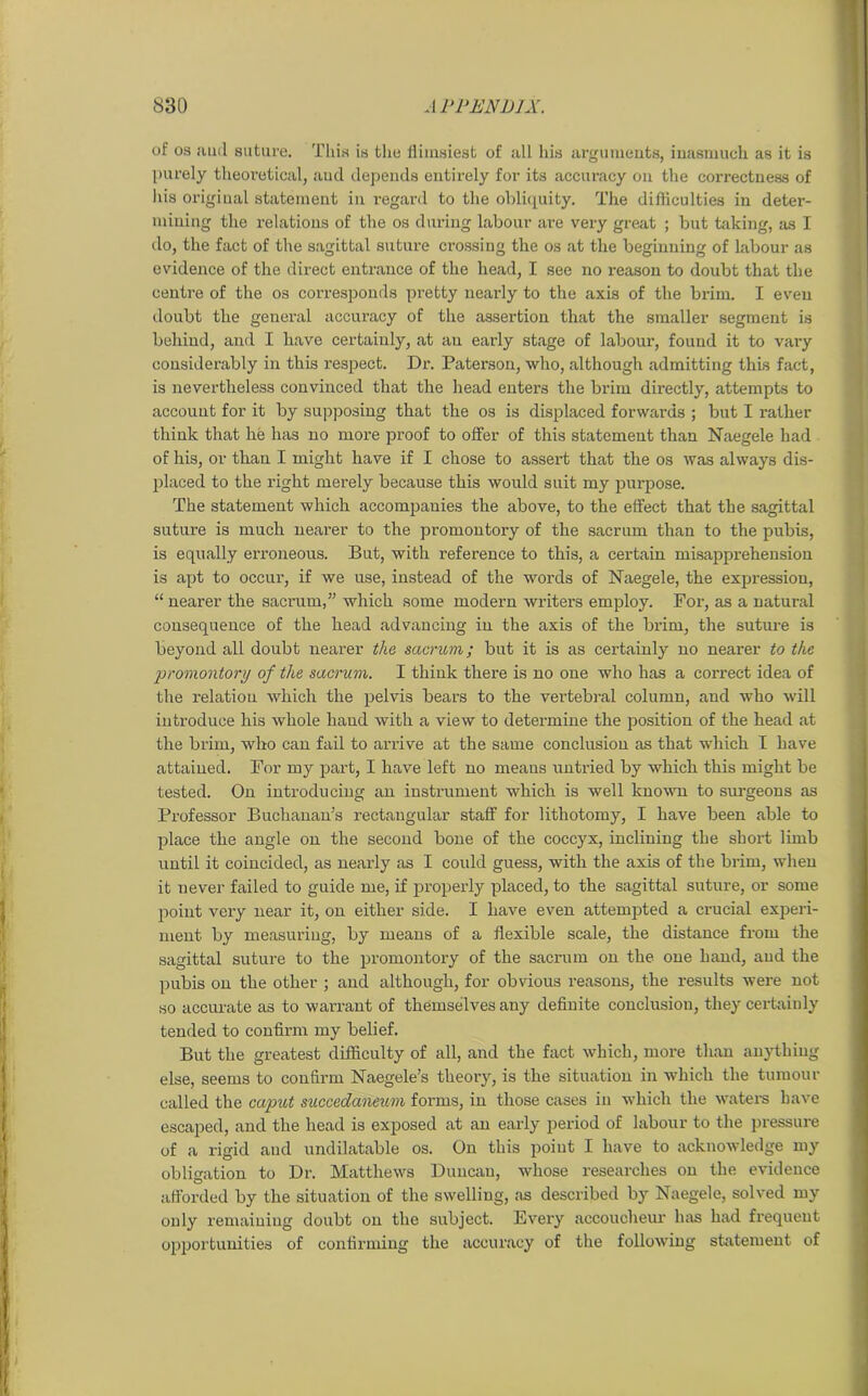 of os aud suture. This is the flimsiest of all his arguments, inasmuch as it is purely theoretical, and depends entirely for its accuracy on the correctness of his original statement in regard to the obliquity. The difficulties in deter- mining the relations of the os during labour are very great ; but taking, as I do, the fact of the sagittal suture crossing the os at the beginning of labour as evidence of the direct entrance of the head, I see no reason to doubt that the centre of the os corresponds pretty nearly to the axis of the brim. I even doubt the general accuracy of the assertion that the smaller segment is behind, and I have certainly, at an early stage of labour, found it to vary considerably in this respect. Dr. Paterson, who, although admitting this fact, is nevertheless convinced that the head enters the brim directly, attempts to account for it by supposing that the os is displaced forwards ; but I rather think that he has no more proof to offer of this statement than Naegele had of his, or than I might have if I chose to assert that the os was always dis- placed to the right merely because this would suit my purpose. The statement which accompanies the above, to the effect that the sagittal suture is much nearer to the promontory of the sacrum than to the pubis, is equally erroneous. But, with reference to this, a certain misapprehension is apt to occui’, if we use, instead of the words of Naegele, the expression, “ nearer the sacrum,” which some modern writers employ. For, as a natural consequence of the head advancing in the axis of the brim, the suture is beyond all doubt nearer the sacrum; but it is as certainly no nearer to the promontory of the sacrum. I think there is no one who has a correct idea of the relation which the pelvis bears to the vertebral column, and who will introduce his whole baud with a view to determine the position of the head at the brim, who can fail to arrive at the same conclusion as that which I have attained. For my part, I have left no means untried by which this might be tested. On introducing an instrument which is well known to surgeons as Professor Buchanan’s rectangular staff for lithotomy, I have been able to place the angle on the second bone of the coccyx, inclining the short limb until it coincided, as nearly as I could guess, with the axis of the brim, when it never failed to guide me, if properly placed, to the sagittal suture, or some point very near it, on either side. I have even attempted a crucial experi- ment by measuring, by means of a flexible scale, the distance from the sagittal suture to the promontory of the sacrum on the one hand, aud the pubis on the other ; and although, for obvious reasons, the results were not so accurate as to warrant of themselves any definite conclusion, they certainly tended to confirm my belief. But the greatest difficulty of all, and the fact which, more than anything else, seems to confirm Naegele’s theory, is the situation in which the tumour called the caput succedaneum forms, in those cases in which the waters have escaped, and the head is exposed at an early period of labour to the pressure of a rigid and undilatable os. On this poiut I have to acknowledge my obligation to Dr. Matthews Duncan, whose researches on the evidence afforded by the situation of the swelling, as described by Naegele, solved my only remaining doubt on the subject. Every accoucheur has had frequent opportunities of confirming the accuracy of the following statement of