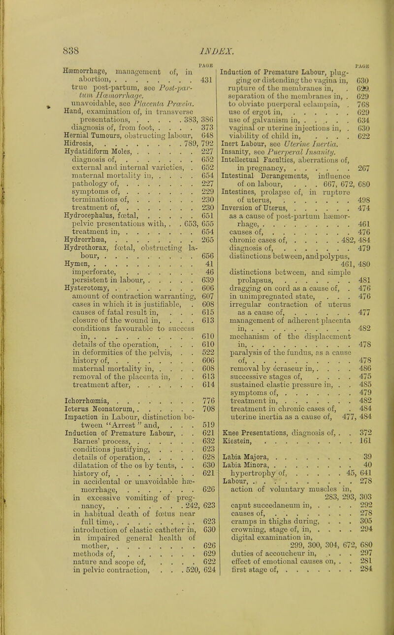 Hemorrhage, management of, in abortion, 431 true post-partum, see Post-par- turn Haemorrhage. unavoidable, see Placenta Prcevia. Hand, examination of, in transverse presentations, 383, 3S6 diagnosis of, from foot, . . . . 373 Hernial Tumours, obstructing labour, 648 Hidrosis, 789, 792 Hydatidiform Moles, 227 diagnosis of, 652 external and internal varieties, . 652 maternal mortality in 654 pathology of, 227 symptoms of, 229 terminations of, 230 treatment of, 230 Hydrocephalus, foetal, 651 pelvic presentations with, . . 653, 655 treatment in, 654 Hydrorrhoea, 265 Hydrothorax, foetal, obstructing la- bour, 656 Hymen, 41 imperforate, 46 persistent in labour, 639 Hysterotomy, 606 amount of contraction warranting, 607 cases in which it is justifiable, . 608 causes of fatal result in, ... 615 closure of the wound in, . . . 613 conditions favourable to success in, 610 details of the operation, . . . 610 in deformities of the pelvis, . . 522 history of, 606 maternal mortality in, . . . . 60S removal of the placenta in, . . 613 treatment after, 614 TAOB Induction of Premature Labour, plug- ging or distending the vagina in, 630 rupture of the membranes in, . 629. separation of the membranes in, . 629 to obviate puerperal eclampsia, . 768 use of ergot in, 629 use of galvanism in, . ... . . 634 vaginal or uterine injections in, . 630 viability of child in, .... 622 Inert Labour, see Uterine Inertia. Insanity, see Puerperal Insanity. Intellectual Faculties, aberrations of, in pregnancy, 207 Intestinal Derangements, influence of on labour, . . . 667, 072, C80 Intestines, prolapse of, in rupture of uterus, 498 Inversion of Uterus, 474 as a cause of post-partum haemor- rhage, 461 causes of, 476 chronic cases of, 482, 484 diagnosis of, 479 distinctions between, andpolypus, 461, 4S0 distinctions between, and simple prolapsus, 481 dragging on cord as a cause of, . 476 in unimpregnated state, . . . 476 irregular contraction of uterus as a cause of, 477 management of adherent placenta in, 4S2 mechanism of the displacement in 47S paralysis of the fundus, as a cause of, 478 removal by ecraseur in, . . . . 486 successive stages of, .... 475 sustained elastic pressure in, . . 4S5 symptoms of, 479 treatment in, 4S2 treatment in chronic cases of, . 4S4 uterine inertia as a cause of, 477, 4S4 Knee Presentations, diagnosis of, . . 372 Kiestein, 161 Labia Majora, 39 Labia Minora, 40 hypertrophy of, 45, 641 Labour, 27S action of voluntary muscles in, 283, 293, 303 caput succedaneum in, .... 292 causes of, 278 cramps hi thighs during, . . . 305 crowning, stage of, in, .... 294 digital examination in, 299, 300, 304, 672, 680 duties of accoucheur in, . . . 297 effect of emotional causes on, . . 281 first stage of, 2S4 Ichorrhcemia, 776 Icterus Neonatorum, 70S Impaction in Labour, distinction be- tween “Arrest ” and, . . . 519 Induction of Premature Labour, . . 621 Barnes’ process, 632 conditions justifying, .... 623 details of operation, 628 dilatation of the os by tents, . . 630 history of, 621 in accidental or unavoidable hse- morrliage, 626 in excessive vomiting of preg- nancy, 242, 623 in habitual death of foetus near full time, . 623 introduction of elastic catheter in, 630 in impaired general health of mother, 626 methods of, 629 nature and scope of, .... 622 in pelvic contraction, . . . 520, 624