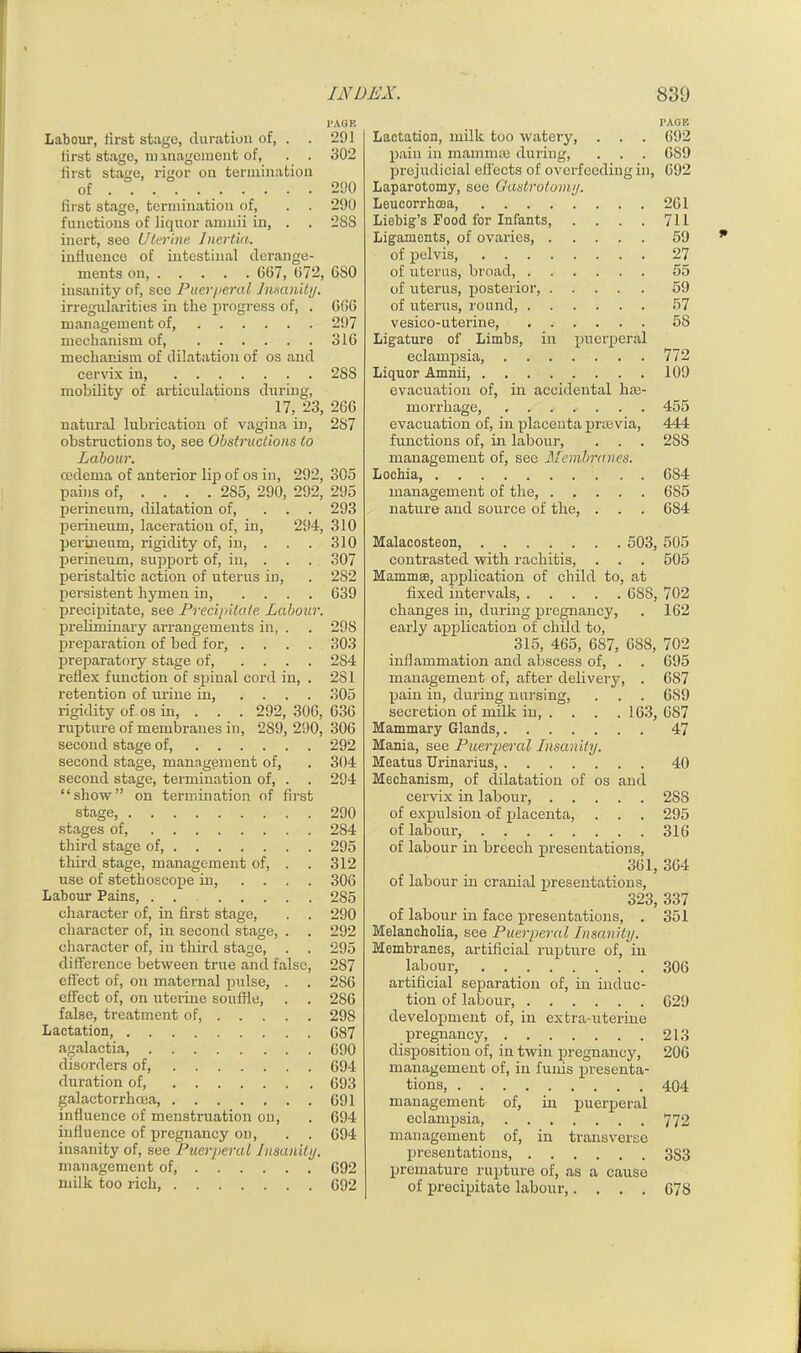 PAGE Labour, first stage, duration of, . . 291 first stage, management of, . . 302 first stage, rigor on termination of 290 first stage, termination of, . . 290 functions of liquor amnii in, . . 2SS inert, see Uterine. Inertia. influence of intestinal derange- ments on, 007, 072, 080 insanity of, see Puerperal Insanity. irregularities in the progress of, . 000 management of, 297 mechanism of, 310 mechanism of dilatation of os and cervix in 288 mobility of articulations during, 17, 23, 200 natural lubrication of vagina in, 287 obstructions to, see Obstructions to Labour. oedema of anterior lip of os in, 292, 305 pains of, ... . 285, 290, 292, 295 perineum, dilatation of, ... 293 perineum, laceration of, in, 294, 310 perineum, rigidity of, in, . 310 perineum, support of, in, . . . 307 peristaltic action of uterus in, . 282 persistent hymen in, .... 039 precipitate, see Precipitate, Labour. preliminary arrangements in, . . 298 preparation of bed for, .... 303 preparatory stage of, .... 2S4 reflex function of spinal cord in, . 281 retention of urine in, .... 305 rigidity of os in, . . . 292, 300, 030 rupture of membranes in, 289, 290, 300 second stage of, 292 second stage, management of, . 304 second stage, termination of, . . 294 “show” on termination of first stage, 290 stages of, 284 third stage of, 295 third stage, management of, . . 312 use of stethoscope in, .... 300 Labour Pains, . . 285 character of, in first stage, . . 290 character of, in second stage, . . 292 character of, iu third stage, . . 295 difFei-ence between true and false, 287 effect of, on maternal pulse, . . 280 effect of, on uterine souffle, . . 280 false, treatment of, 298 Lactation, 087 agalactia, 090 disorders of, 094 duration of, 093 galactorrhcea, 091 influence of menstruation on, . 094 influence of pregnancy on, . . 094 insanity of, see Puerperal Insanity. management of, 092 milk too rich, 092 PAGE Lactation, milk too watery, . . . 092 pain in mammas during, . . . 0S9 prejudicial effects of overfeeding in, 092 Laparotomy, see Gastrotomy. Lcucorrhoea, 201 Liebig’s Food for Infants, .... 711 Ligaments, of ovaries, 59 of pelvis, 27 of uterus, broad, 55 of uterus, posterior, 59 of uterus, round, 57 vesico-uterine, 5S Ligature of Limbs, in puerperal eclampsia, 772 Liquor Amnii, 109 evacuation of, in accidental hae- morrhage, 455 evacuation of, in placenta preevia, 444 functions of, in labour, . . . 2S8 management of, see Membranes. Lochia, 684 management of the 685 nature and source of the, . . . 684 Malacosteon, 503, 505 contrasted with rachitis, . . . 505 Mammae, application of child to, at fixed intervals 688, 702 changes in, during pregnancy, . 162 early application of child to, 315, 465, 687, 6SS, 702 inflammation and abscess of, . . 695 management of, after delivery, . 6S7 pain in, during nursing, . . . 689 secretion of milk in, . . . . 163, 687 Mammary Glands, 47 Mania, see Puerperal Insanity. Meatus Urinarius, 40 Mechanism, of dilatation of os and cervix in labour, 2S8 of expulsion of placenta, . . . 295 of labour, 316 of labour in breech presentations, 361, 364 of labour in cranial presentations, 323, 337 of labour in face presentations, . 351 Melancholia, see Puerperal Insanity. Membranes, artificial rupture of, in labour, 306 artificial separation of, in induc- tion of labour, 629 development of, in extra-uterine pregnancy, 213 disposition of, in twin pregnancy, 206 management of, in funis presenta- tions, 404 management of, in puerperal eclampsia, 772 management of, in transverse presentations, 3S3 premature rupture of, as a cause of precipitate labour,.... 678