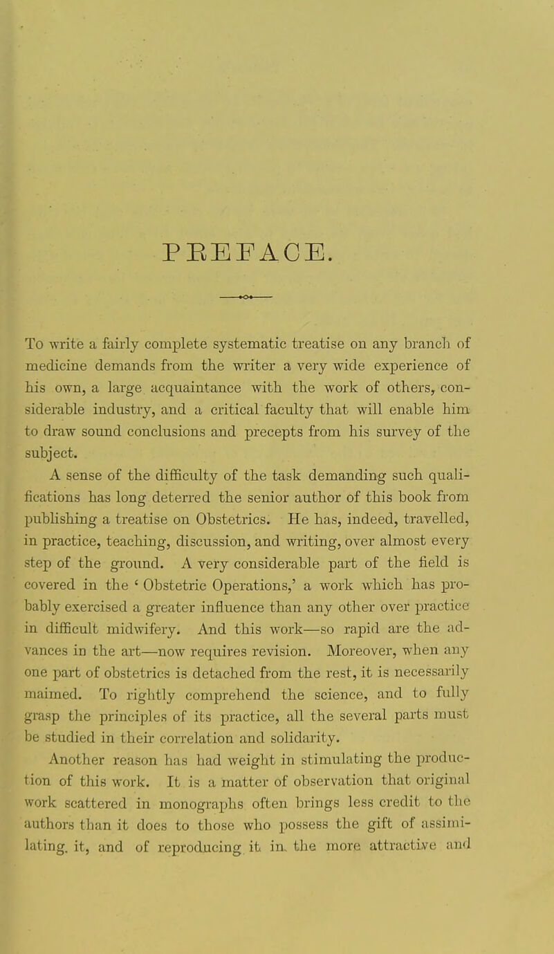 PEEFACE. To -write a fairly complete systematic treatise on any brancli of medicine demands from the writer a very wide experience of his own, a large acquaintance with the work of others, con- siderable industry, and a critical faculty that will enable him to draw sound conclusions and precepts from his survey of the subject. A sense of the difficulty of the task demanding such quali- fications has long deterred the senior author of this book from pubhshing a treatise on Obstetrics. He has, indeed, travelled, in practice, teaching, discussion, and writing, over almost every step of the ground. A very considerable part of the iield is covered in the ' Obstetric Operations,' a work which has pro- bably exercised a greater influence than any other over practice in difficult midwifery. And this work—so rapid are the ad- vances in the art—now requires revision. Moreover, when auy one part of obstetrics is detached from the rest, it is necessarily maimed. To rightly comprehend the science, and to fully grasp the principles of its practice, all the several parts must be studied in their correlation and solidarity. Another reason has had weight in stimulating the produc- tion of this work. It is a matter of observation that original work scattered in monographs often brings less credit to the authors than it does to those who possess the gift of assimi- lating, it, and of reproducing it in. the more attractive and