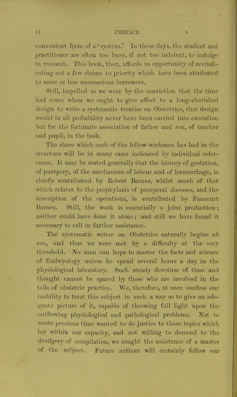 convenient form of a' system.' In these days, the student and practitioner are often too busy, if not too indolent, to indulge in research.. This book, then, affords us opportunity of revindi- cating not a few claims to priority which have been attributed to more or less unconscious borrowers. Still, impelled as we were by the conviction that the time had come when we ought to give effect to a long-chei*ished design to write a systematic treatise on Obstetrics, that design would in all probability never have been carried into execution but for the fortunate association of father and son, of teacher and pupil, in the task. The share which each of the fellow-workmen has had in the structure will be in many cases indicated by individual refer- ences. It may be stated generally that the history of gestation, of puerpery, of the mechanism of labour and of haemorrhage, is chiefly contributed by Eobert Barnes, whilst much of that which relates to the prophylaxis of puerperal diseases, and the description of the operations, is contributed by Fancourt Baraes. Still, the work is essentially a joint production; neither could have done it alone; and still we have found it necessary to call in further assistance. The systematic writer on Obstetrics naturally begins a& ovo, and thus we were met by a difficulty at the very thi'eshold. No man can hope to master the facts and science of Embryology unless he spend several hours a day in the physiological laboratory. Such steady devotion of time and thought cannot be spared by those who are involved in the toils of obstetric practice. We, therefore, at once confess our inability to treat this subject in stich a way as to give an ade- quate picture of it, capable of throwing full light upon the outflowing physiological and pathological problems. Not to waste jprecious time wanted to do justice to those topics which lay within our capacity, and not willing to descend to the drudgery of compilation, we sought the assistance of a master of the subject. Future authors will certainly follow our