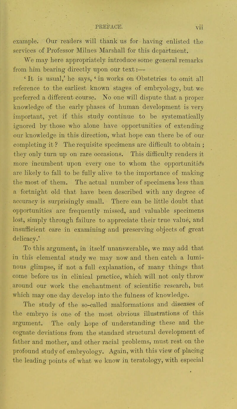 example. Our readers will thank us for ■ having enlisted the services of Professor Milnes Marshall for this department. We may here appropriately, introduce some general remarks from him bearing directly upon our text:— ' It is usual,' he says, ' in works on Obstetries to omit all reference to the earliest known stages of embryology, but we preferred a different course. No one will dispute that a proper knowledge of the early phases of human development is very important, yet if this study continue to be systematically ignored by those who alone have opportunities of extending our knowledge in this direction, what hope can there be of our completing it ? The requisite specimens are difficult to obtain ; they only ttun up on rare occasions. This difficulty renders it more incumbent upon every one to whom the opportunities are likely to fall to be fully alive to the importance of making the most of them. The actual number of specimens less than a fortnight old that have been described with any degree of accuracy is surprisingly small. There can be little doubt that opportunities are frequently missed, and valuable specimens lost, simply through failure to appreciate their true value, and insufficient care in examining and preserving objects of great delicacy.' To this argument, in itself unanswerable, we may add that in this elemental study we may now and then catch a lumi- nous glimpse, if not a full explanation, of many things that come before us in clinical practice, which will not only throw around our work the enchantment of scientific research, but which may one day develop into the fulness of knowledge. The study of the so-called malformations and diseases of the embryo is one of the most obvious illustrations of this argument. The only hope of understanding these and the cognate deviations from the standard structural development of father and mother, and other racial problems, must rest on the profound study of embryology. Again, with this view of placing the leading points of what we know in teratology, with especial