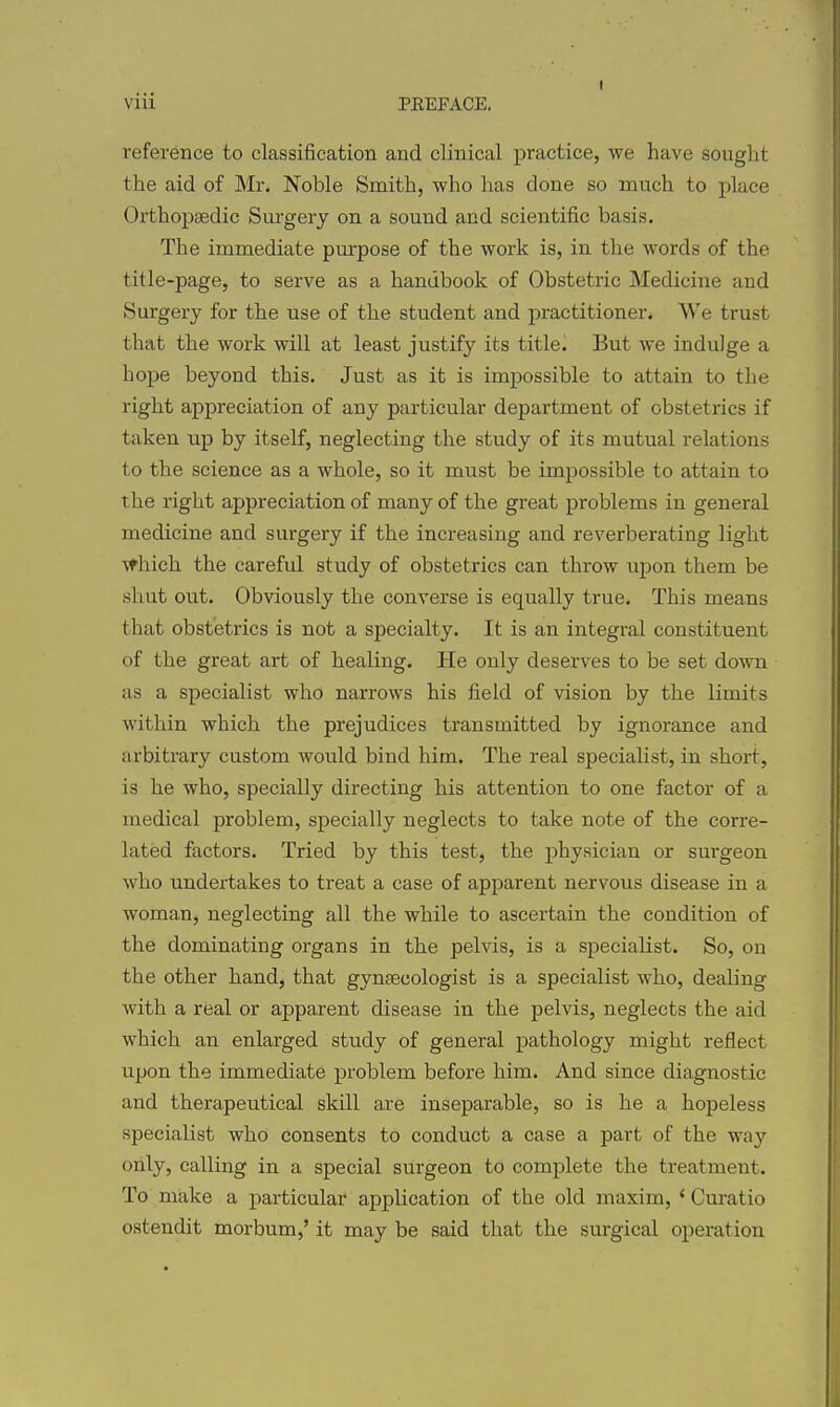 reference to classification and clinical practice, we have sought the aid of Mr. Noble Smith, who has done so much to place Orthopaedic Surgery on a sound and scientific basis. The immediate purpose of the work is, in the words of the title-page, to serve as a handbook of Obstetric Medicine and Surgery for the use of the student and practitioner. We trust that the work will at least justify its titled But we indulge a hope beyond this. Just as it is impossible to attain to the right appreciation of any particular department of obstetrics if taken up by itself, neglecting the study of its mutual relations to the science as a whole, so it must be impossible to attain to the right appreciation of many of the great problems in general medicine and surgery if the increasing and reverberating light ^thich the careful study of obstetrics can throw upon them be shut out. Obviously the converse is equally true. This means that obstetrics is not a specialty. It is an integral constituent of the great art of healing. He only deserves to be set down as a specialist who narrows his field of vision by the limits within which the prejudices transmitted by ignorance and arbitrary custom would bind him. The real specialist, in short, is he who, specially directing his attention to one factor of a medical problem, specially neglects to take note of the corre- lated factors. Tried by this test, the physician or surgeon who undertakes to treat a case of apparent nervous disease in a woman, neglecting all the while to ascertain the condition of the dominating organs in the pelvis, is a specialist. So, on the other hand, that gyntecologist is a specialist who, dealing with a real or apparent disease in the pelvis, neglects the aid which an enlarged study of general pathology might reflect upon the immediate problem before him. And since diagnostic and therapeutical skill are inseparable, so is he a hopeless specialist who consents to conduct a case a part of the way only, calling in a special surgeon to complete the treatment. To make a particular application of the old maxim, * Curatio ostendit morbum,' it may be said that the surgical operation