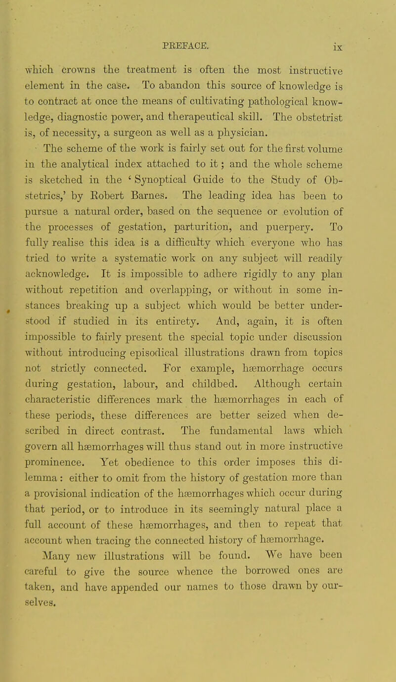 which crowns the treatment is often the most instructive element in the case. To abandon this source of knowledge is to contract at once the means of cultivating pathological know- ledge, diagnostic power, and therapeutical skill. The obstetrist is, of necessity, a surgeon as well as a physician. ■ The scheme of the work is fairly set out for the first volume in the analytical index attached to it; and the whole scheme is sketched in the ' Synoptical Gruide to the Study of Ob- stetrics,' by Robert Barnes. The leading idea has been to pursue a natm-al order, based on the sequence or evolution of the processes of gestation, parturition, and puerpery. To fully realise this idea is a difficulty which everyone who has tried to write a systematic work on any subject will readily acknowledge. It is impossible to adhere rigidly to any plan without repetition and overlapping, or without in some in- stances breaking up a subject which would be better under- stood if studied in its entirety. And, again, it is often impossible to fairly present the special topic under discussion without introducing episodical illustrations drawn from topics not strictly connected. For example, hsemorrhage occurs during gestation, labour, and childbed. Although certain characteristic differences mark the htemorrhages in each of these periods, these difierences are better seized when de- scribed in direct contrast. The fundamental laws which govern all haemorrhages will thus stand out in more instructive prominence. Yet obedience to this order imposes this di- lemma : either to omit from the history of gestation more than a provisional indication of the haemorrhages which occur during that period, or to introduce in its seemingly natural place a full account of these haemorrhages, and then to repeat that account when tracing the connected history of hsemorrhage. Many new illustrations will be found. We have been careful to give the source whence the borrowed ones are taken, and have appended our names to those drawn by our- selves.