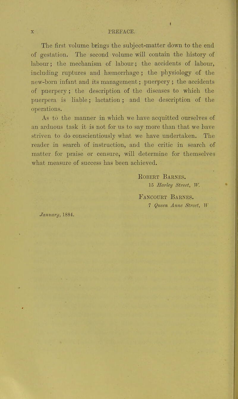 The first volume brings the subject-matter down to the end of gestation. The second volume will contain the history of labour; the mechanism of labour; the accidents of labour, including ruptures and hfBmorrhage ; the physiology of the new-born infant and its management; puerpery ; the accidents of puerpery; the description of the diseases to which the puerpera is liable; lactation ; and the description of the operations. As to the manner in which we have acquitted ourselves of an arduous task it is not for us to say more than that we have striven to do conscientiously what we have undertaken. The reader in search of instruction, and the critic in search of matter for praise or censure, will determine for themselves what measure of success has been achieved. Egbert Barnes. 15 Harley Street, W. Fancourt Barnes. 7 Queen Anne Street, W Jamiarij, 1884.
