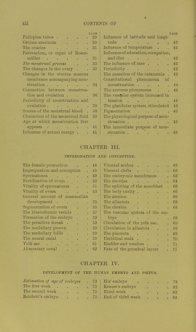 Fallopian tubes . . . . PAOK 29 Ostium uterinum 30 The ovaries . . . . 31 Parovarium, or organ of Hosen- miiller 31 llie menstrual jJToeess 33 The changes in the ovary . 33 Changes in the uterine mucous membrane accompanying men- struation 34 Connection between menstrua- tion and ovulation . . .36 Periodicity of menstruation and ovulation 38 Source of the menstrual blood . 38 Characters of the menstrual fluid 39 Age at which menstruation first appears 41 Influence of sexual energy . . 41 PAGE Influence of latitude and longi- tude 42 Influence of temperature . . 42 Influence of education, occupation, and diet 42 The influence of race . . .42 Periodicity 42 The cessation of the catamenia . 42 Constitutional phenomena of menstruation . . . .44 The nervous phenomena . . 44 The vas(!^lar system increased in tension ..... 44 The glandular system stimulated 45 Pigmentation . . . .45 The physiological purpose of men- struation 45 The immediate purpose of men- struation 46 CHAPTER III. IMPREGNATION AND CONCEPTION. The female pronucleus 48 Visceral arches .... 63 Impregnation and conception 49 Visceral cjef ts .... 63 Spermatozoa .... 49 The cmbr3'ouic membranes 63 Fertilisation of ovum . . 50 The decidua ..... 64 Vitality of spermatozoa 51 The splitting of the mesobla,st . 66 Vitality of ovum 53 The body cavity .... 66 General account of mammalian The amnion .... 66 development .... 55 The allantois .... 68 Segmentation of ovum 55 The chorion .... 68 The blastodermic vesicle 57 The vascular system of the em- Formation of the embryo . 59 bryo 68 The primitive streafe . . 59 Circulation of the yolk sac. 69 The medullary gi-oove 59 Circulation in allantois 69 The medullary folds . 59 The placenta .... 69 The neural canal . . 59 Umbilical stalk .... 70 Yolli sac 61 Bladder and urachus . 71 Alimentary canal 62 Fate of the germinal layers 71 CHAPTER IV. DEVELOPMENT OF THE HUMAN EMBRYO AND FCETUS. Estimation of age of emhrijos . 73 The first week . . . .75 The second week . . .75 Eeichert's embryo ■ . .75 His' embryo , . . .78 Krause's embryo . . .82 Third week . . . ,82 End of third week . . .83