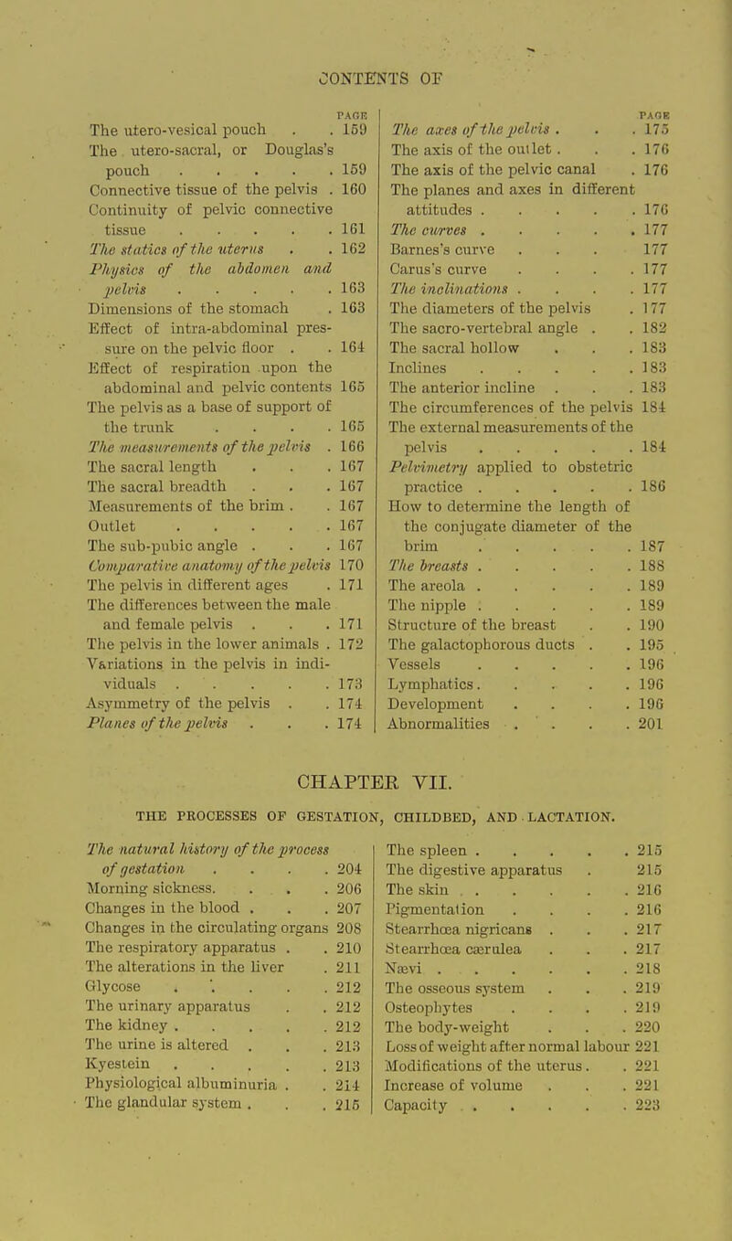 PAOR The uiero-vesical pouch . . 159 The utero-sacral, or Douglas's pouch 159 Connective tissue of the pelvis . 160 Continuity of pelvic connective tissue ..... 161 The statics of the uter us . . 162 Physics of the abdomen and pelnis . . . ■ .163 Dimensions of the stomach . 163 Effect of intra-abdominal pres- sure on the pelvic floor . . 164 Effect of respiration upon the abdominal and pelvic contents 165 The pelvis as a base of support of the trunk . . . .165 The measurements of the pehiis . 166 The sacral length . . .167 The sacral breadth . . . 167 Measurements of the brim . .167 Outlet 167 The sub-pnbic angle . . . 167 C'oviparatii'e anatom.y of the pelvis 170 The pelvis in different ages . 171 The differences between the male and female pelvis . . . 171 The pelvis in the lower animals . 172 Variations in the pelvis in indi- viduals . . . . . 173 Asymmetry of the pelvis . .174 Planes of the pelvis . . . 174 | PAGK 'The axes of the pelvis . . . 175 The axis of the outlet. . .176 The axis of the pelvic canal . 176 The planes and axes in different attitudes 176 The cwves 177 Barnes's curve . . . 177 Carus's curve . . . .177 The inclinations .... 177 The diameters of the pelvis . 177 The sacro-vertebral angle . . 182 The sacral hollow , . .183 Inclines 183 The anterior incline . . . 183 The circumferences of the pelvis 184 The external measurements of the pelvis 184 Pelvimetry applied to obstetric practice 186 How to determine the length of the conjugate diameter of the brim .... . 187 The breasts .... . 188 The areola .... . 189 The nipple .... . 189 Structure of tlie breast . 190 The galactophorous ducts . . 195 Vessels .... . 196 Lymphatics.... . 196 Development . 196 Abnormalities . . . 201 CHAPTER YII. THE PROCESSES OF GESTATION, CHILDBED, AND LACTATION. The nat ural history of the process of gestation .... 204 Morning sickness. . . . 206 Changes in the blood . . . 207 Changes in the circulating organs 208 The respiratory apparatus . . 210 The alterations in the liver . 211 Glycose 212 The urinary apparatus . . 212 The kidney 212 The urine is altered . . . 213 Kyesiein 213 Physiological albuminuria . . 214 The glandular system . . . 216 The spleen .... . 215 The digestive apparatus 215 The skin ... . 216 Pigmentation . 216 Stearrhcea nigricans . . 217 Stearrhoea casrulea . 217 Na3vi . 218 The osseous system . 219 Osteophytes . 219 The body-weight . 220 Loss of weiglit after normal labour 221 Modifications of the uterus . 221 Increase of volume 221 Capacity .... . 223